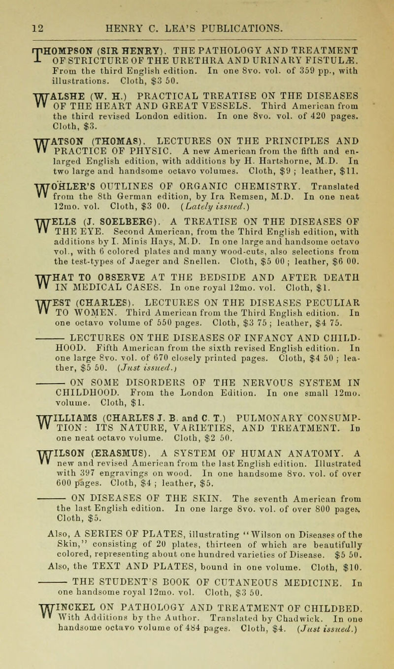 w THOMPSON (SIR HENRY). THE PATHOLOGY AND TREATMENT OF STRICTURE OF THE URETHRA AND URINARY FISTULA. illustrations. Cloth, $3 50. WALSHE (W. H.) PRACTICAL TREATISE ON THE DISEASES OF THE HEART AND GREAT VESSELS. Third American from the third revised London edition. In one 8vo. vol. of 420 pages. Cloth, $3. ATSON (THOMAS). LECTURES ON THE PRINCIPLES AND PRACTICE OF PHYSIC. A new American from the fifth and en- larged English edition, with additions by H. Hartshnrne, M.D. In two large and handsome octavo volumes. Cloth, $9 ; leather, $11. WOHLER'S OUTLINES OF ORGANIC CHEMISTRY. Translated from the 8th German edition, by Ira Remsen, M.D. In one neat 12mo. vol. Cloth, $3 00. (Lately issued.) ELLS (J. SOELBERG). A TREATISE ON THE DISEASES OF THE EYE. Second American, from the Third English edition, with additions by I. Minis Hays, M.D. In one large and handsome octavo vol., with 6 colored plates and many wood-cuts, also selections from the test-types of Jaeger and Snellen. Cloth, $5 00 ; leather, $6 00. HAT TO OBSERVE AT THE BEDSIDE AND AFTER DEATH IN MEDICAL CASES. In one royal 12mo. vol. Cloth, $1. EST (CHARLES). LECTURES ON THE DISEASES PECULIAR TO WOMEN. Third American from the Third English edition. In one octavo volume of 550 pages. Cloth, $3 75 ; leather, $4 75. LECTURES ON THE DISEASES OF INFANCY AND CHILD- HOOD. Fifth American from the sixth revised English edition. In one large 8vo. vol. of 670 closely printed pages. Cloth, $4 50 ; lea- ther, $5 50. (Just issued.) ON SOME DISORDERS OF THE NERVOUS SYSTEM IN w w w CHILDHOOD. From the London Edition. In one small 12mo. volume. Cloth, $1. WILLIAMS (CHARLES J. B. and C. T.) PULMONARY CONSUMP- TION : ITS NATURE, VARIETIES. AND TREATMENT. In one neat octavo volume. Cloth, $2 50. WILSON (ERASMUS). A SYSTEM OF HUMAN ANATOMY. A new and revised American from the last English edition. Illustrated with 397 engravings on wood. In one handsome 8vo. vol. of over 600 pages. Cloth, §4 ; leather, $5. ON DISEASES OF THE SKIN. The seventh American from the last English edition. In one large 8vo. vol. of over 800 page.\ Cloth, $5. Also, A SERIES OF PLATES, illustrating Wilson on Diseases of the Skin, consisting of 20 plates, thirteen of which are beautifully colored, representing about one hundred varieties of Disease. $5 50. Also, the TEXT AND PLATES, bound in one volume. Cloth, $10. THE STUDENT'S BOOK OF CUTANEOUS MEDICINE. In one handsome royal 12mo. vol. Cloth, $3 50. WINCKEL ON PATHOLOGY AND TREATMENT OF CHILDBED. »' With Additions by the Author. Translated by Chadwick. In one handsome octavo volume of 484 pages. Cloth, $4. (Just issued.)