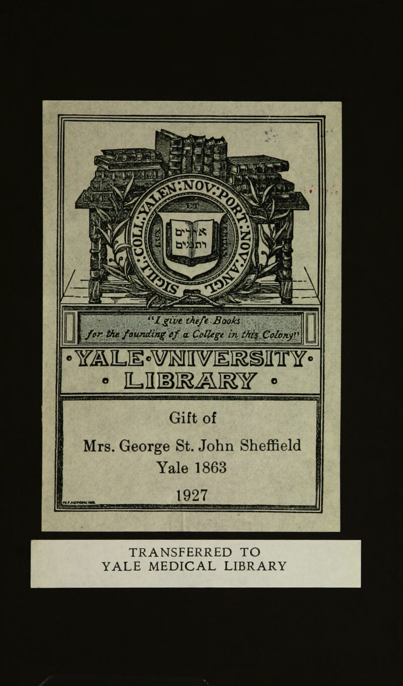 %Cvt theft Books for the founding cf a. Colltgt in thi;_ Colony'} mm • iLnsiaamr • Gift of Mrs. George St. John Sheffield Yale 1863 1927 _J TRANSFERRED TO YALE MEDICAL LIBRARY
