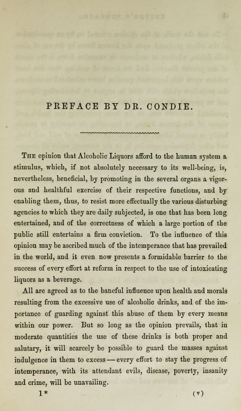 PREFACE BY DR. CONDIE. The opinion that Alcoholic Liquors afford to the human system a stimulus, which, if not absolutely necessary to its well-being, is, nevertheless, beneficial, by promoting in the several organs a vigor- ous and healthful exercise of their respective functions, and by enabling them, thus, to resist more effectually the various disturbing agencies to which they are daily subjected, is one that has been long entertained, and of the correctness of which a large portion of the public still entertains a firm conviction. To the influence of this opinion may be ascribed much of the intemperance that has prevailed in the world, and it even now presents a formidable barrier to the success of every effort at reform in respect to the use of intoxicating liquors as a beverage. All are agreed as to the baneful influence upon health and morals resulting from the excessive use of alcoholic drinks, and of the im- portance of guarding against this abuse of them by every means within our power. But so long as the opinion prevails, that in moderate quantities the use of these drinks is both proper and salutary, it will scarcely be possible to guard the masses against indulgence in them to excess — every effort to stay the progress of intemperance, with its attendant evils, disease, poverty, insanity and crime, will be unavailing.