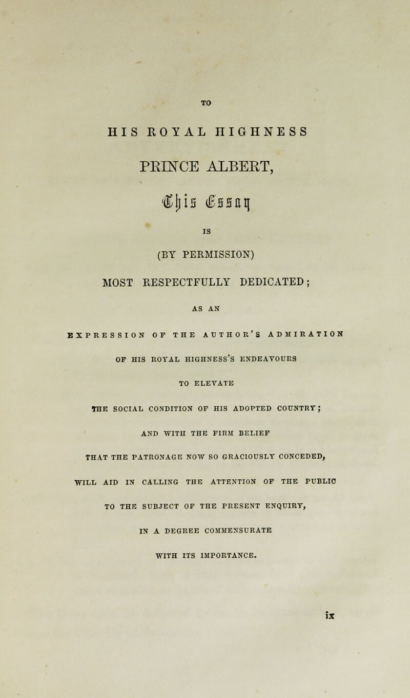 HIS ROYAL niGHNESS PRINCE ALBERT, is (BY PERMISSION) MOST RESPECTFULLY DEDICATED; AS AN EXPRESSION OP THE AUTHOR'S ADMIRATION OP HIS ROYAL HIGHNESS'S ENDEAVOURS TO ELEVATE THE SOCIAL CONDITION OF HIS ADOPTED COUNTRY J AND WITH THE FIRM BELIEF THAT THE PATRONAGE NOW SO GRACIOUSLY CONCEDED, WILL AID IN CALLING THE ATTENTION OP THE PUBLIC TO THE SUBJECT OF THE PRESENT ENQUIRY, IN A DEGREE COMMENSURATE WITH ITS IMPORTANCE.