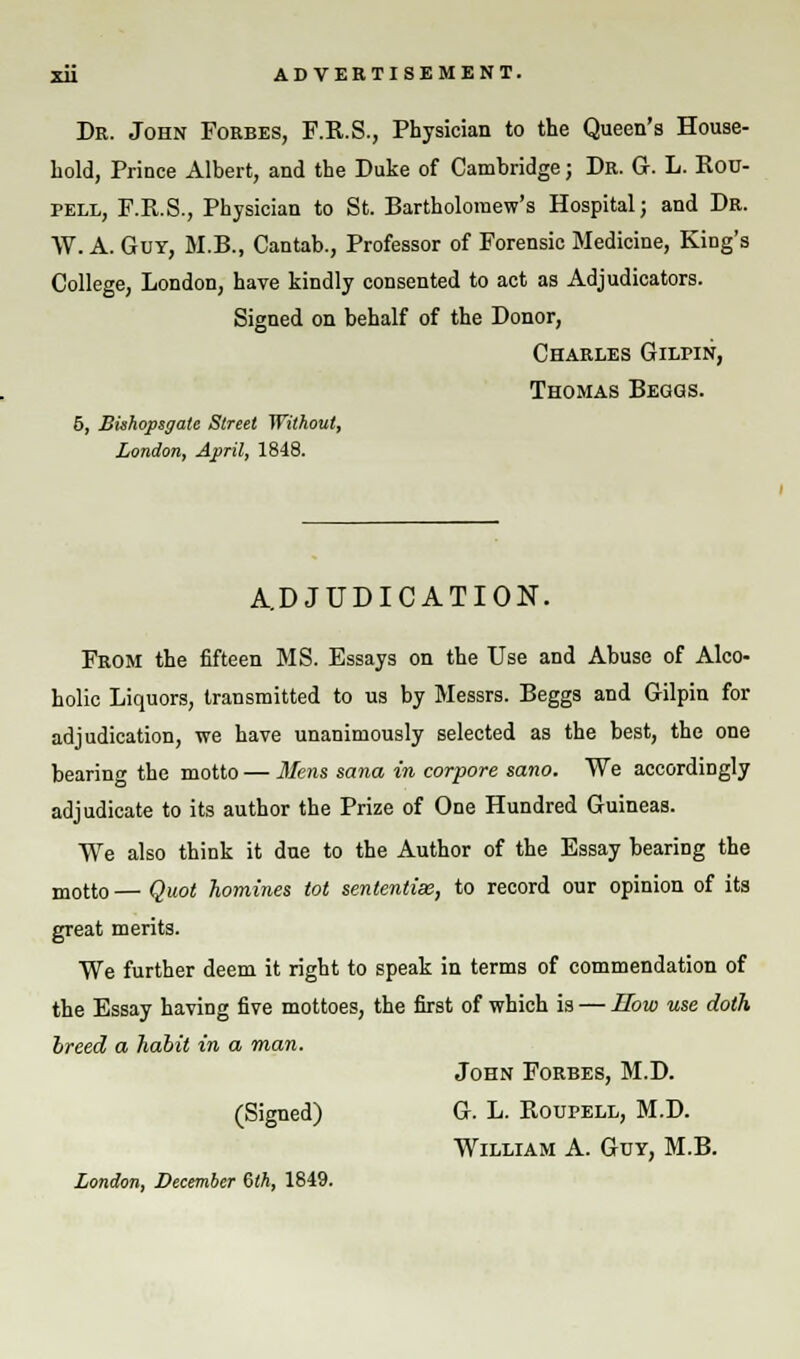 Dr. John Forbes, F.R.S., Physician to the Queen's House- hold, Prince Albert, and the Duke of Cambridge; Dr. G. L. Rou- pell, F.R.S., Physician to St. Bartholomew's Hospital; and Dr. W. A. Gut, M.B., Cantab., Professor of Forensic Medicine, King's College, London, have kindly consented to act as Adjudicators. Signed on behalf of the Donor, Charles Gilpin, Thomas Beggs. 5, Bishopsgate Street Without, London, April, 1848. ADJUDICATION. From the fifteen MS. Essays on the Use and Abuse of Alco- holic Liquors, transmitted to us by Messrs. Beggs and Gilpin for adjudication, we have unanimously selected as the best, the one bearing the motto — Mens sana in corpore sano. We accordingly adjudicate to its author the Prize of One Hundred Guineas. We also think it due to the Author of the Essay bearing the motto— Quot homines tot sententiae, to record our opinion of its great merits. We further deem it right to speak in terms of commendation of the Essay having five mottoes, the first of which is — How use doth breed a habit in a man. John Forbes, M.D. (Signed) G. L. Roupell, M.D. William A. Guy, M.B. London, December 6th, 1849.
