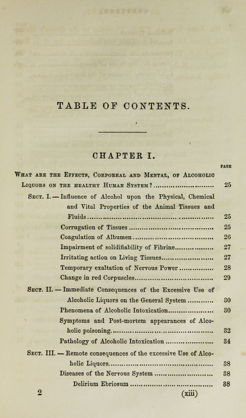 TABLE OF CONTENTS. CHAPTER I. PAGE What are the Effects, Corporeal and Mental, of Alcoholic Liquors on the healthy Human System? 25 Sect. I. — Influence of Alcohol upon the Physical, Chemical and Vital Properties of the Animal Tissues and Fluids 25 Corrugation of Tissues 25 Coagulation of Albumen 26 Impairment of solidifiability of Fibrine 27 Irritating action on Living Tissues 27 Temporary exaltation of Nervous Power 28 Change in red Corpuscles 29 Sect. II. — Immediate Consequences of the Excessive Use of Alcoholic Liquors on the General System 30 Phenomena of Alcoholic Intoxication 30 Symptoms and Post-mortem appearances of Alco- holic poisoning 32 Pathology of Alcoholic Intoxication 34 Sect. III. —Remote consequences of the excessive Use of Alco- holic Liquors 38 Diseases of the Nervous System 88 Delirium Ebriosum 88