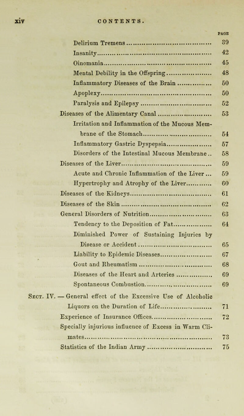 PAGE Delirium Tremens 39 Insanity 42 Oinomania 45 Mental Debility in the Offspring 48 Inflammatory Diseases of the Brain 60 Apoplexy 50 Paralysis and Epilepsy 52 Diseases of the Alimentary Canal 53 Irritation and Inflammation of the Mucous Mem- brane of the Stomach 54 Inflammatory Gastric Dyspepsia 57 Disorders of the Intestinal Mucous Membrane.. 58 Diseases of the Liver 59 Acute and Chronic Inflammation of the Liver... 59 Hypertrophy and Atrophy of the Liver GO Diseases of the Kidneys Gl Diseases of the Skin G2 General Disorders of Nutrition 63 Tendency to the Deposition of Fat 64 Diminished Power of Sustaining Injuries by Disease or Accident 65 Liability to Epidemic Diseases 67 Gout and Rheumatism 68 Diseases of the Heart and Arteries G9 Spontaneous Combustion 69 Sect. IV. — General effect of the Excessive Use of Alcoholic Liquors on the Duration of Life 71 Experience of Insurance Offices 72 Specially injurious influence of Excess in Warm Cli- mates 73 Statistics of the Indian Army 75