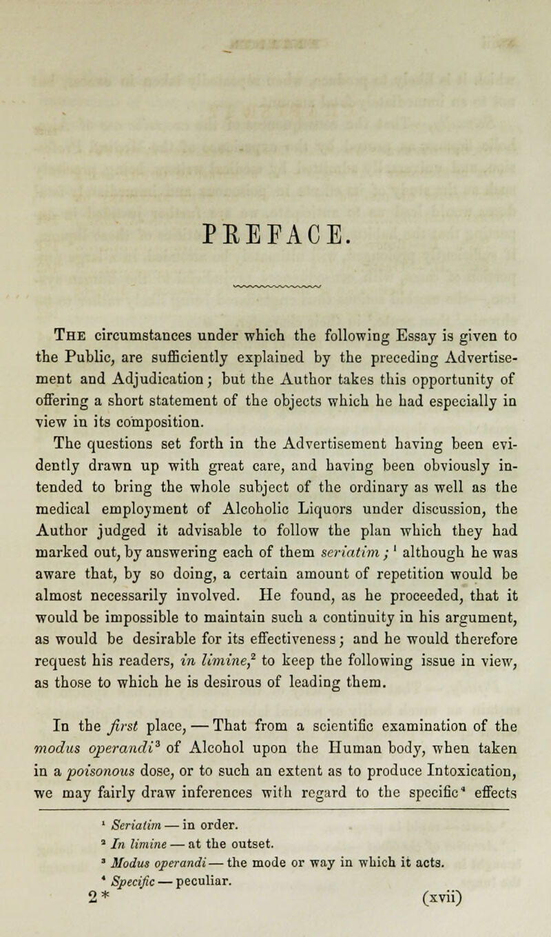 PEEFACE, The circumstances under which the following Essay is given to the Public, are sufficiently explained by the preceding Advertise- ment and Adjudication; but the Author takes this opportunity of offering a short statement of the objects which he had especially in view in its composition. The questions set forth in the Advertisement having been evi- dently drawn up with great care, and having been obviously in- tended to bring the whole subject of the ordinary as well as the medical employment of Alcoholic Liquors under discussion, the Author judged it advisable to follow the plan which they had marked out, by answering each of them seriatim ; ' although he was aware that, by so doing, a certain amount of repetition would be almost necessarily involved. He found, as he proceeded, that it would be impossible to maintain such a continuity in his argument, as would be desirable for its effectiveness; and he would therefore request his readers, in limine,2 to keep the following issue in view, as those to which he is desirous of leading them. In the first place, — That from a scientific examination of the modus operandi3 of Alcohol upon the Human body, when taken in a poisonous dose, or to such an extent as to produce Intoxication, we may fairly draw inferences with regard to the specific' effects 1 Seriatim — in order. a In limine — at the outset. * Modus operandi—the mode or way in which it acts. 4 Specific — peculiar.