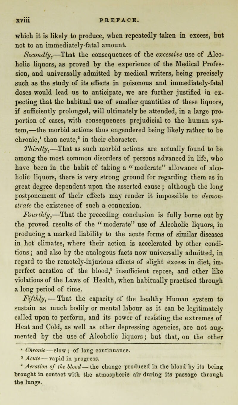 which it is likely to produce, when repeatedly taken in excess, but not to an immediately-fatal amount. Secondly,—That the consequences of the excessive use of Alco- holic liquors, as proved by the experience of the Medical Profes- sion, and universally admitted by medical writers, being precisely such as the study of its effects in poisonous and immediately-fatal doses would lead us to anticipate, we are further justified in ex- pecting that the habitual use of smaller quantities of these liquors, if sufficiently prolonged, will ultimately be attended, in a large pro- portion of cases, with consequences prejudicial to the human sys- tem,—the morbid actions thus engendered being likely rather to be chronic,' than acute,2 in their character. Thirdly,—That as such morbid actions are actually found to be among the most common disorders of persons advanced in life, who have been in the habit of taking a  moderate allowance of alco- holic liquors, there is very strong ground for regarding them as in great degree dependent upon the asserted cause; although the long postponement of their effects may render it impossible to demon- strate the existence of such a connexion. Fourthly,—That the preceding conclusion is fully borne out by the proved results of the  moderate use of Alcoholic liquors, in producing a marked liability to the acute forms of similar diseases in hot climates, where their action is accelerated by other condi- tions ; and also by the analogous facts now universally admitted, in regard to the remotely-injurious effects of slight excess in diet, im- perfect aeration of the blood,3 insufficient repose, and other like violations of the Laws of Health, when habitually practised through a long period of time. Fifthly, — That the capacity of the healthy Human system to sustain as much bodily or mental labour as it can be legitimately called upon to perform, and its power of resisting the extremes of Heat and Cold, as well as other depressing agencies, are not aug- mented by the use of Alcoholic liquors; but that, on the other ' Chronic — slow; of long continuance. * Acute — rapid in progress. 3 Aeration of the blood — the change produced in the blood by its being brought in contact with the atmospheric air during its passage through the lungs.