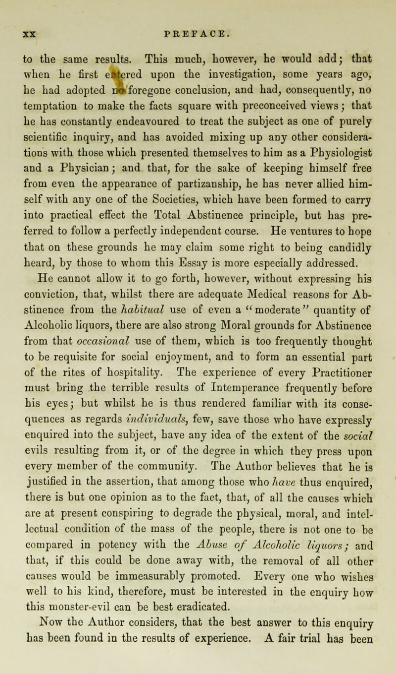 to the same results. This much, however, he would add; that when he first eitered upon the investigation, some years ago, he had adopted r» foregone conclusion, and had, consequently, no temptation to make the facts square with preconceived views; that he has constantly endeavoured to treat the subject as one of purely scientific inquiry, and has avoided mixing up any other considera- tions with those which presented themselves to him as a Physiologist and a Physician; and that, for the sake of keeping himself free from even the appearance of partizanship, he has never allied him- self with any one of the Societies, which have been formed to carry into practical effect the Total Abstinence principle, but has pre- ferred to follow a perfectly independent course. He ventures to hope that on these grounds he may claim some right to being candidly heard, by those to whom this Essay is more especially addressed. He cannot allow it to go forth, however, without expressing his conviction, that, whilst there are adequate Medical reasons for Ab- stinence from the hahilual use of even a  moderate  quantity of Alcoholic liquors, there are also strong Moral grounds for Abstinence from that occasional use of them, which is too frequently thought to be requisite for social enjoyment, and to form an essential part of the rites of hospitality. The experience of every Practitioner must bring the terrible results of Intemperance frequently before his eyes; but whilst he is thus rendered familiar with its conse- quences as regards individuals, few, save those who have expressly enquired into the subject, have any idea of the extent of the social evils resulting from it, or of the degree in which they press upon every member of the community. The Author believes that he is justified in the assertion, that among those who have thus enquired, there is but one opinion as to the fact, that, of all the causes which are at present conspiring to degrade the physical, moral, and intel- lectual condition of the mass of the people, there is not one to be compared in potency with the Abuse of Alcoholic liquors; and that, if this could be done away with, the removal of all other causes would be immeasurably promoted. Every one who wishes well to his kind, therefore, must be interested in the enquiry how this monster-evil can be best eradicated. Now the Author considers, that the best answer to this enquiry has been found in the results of experience. A fair trial has been