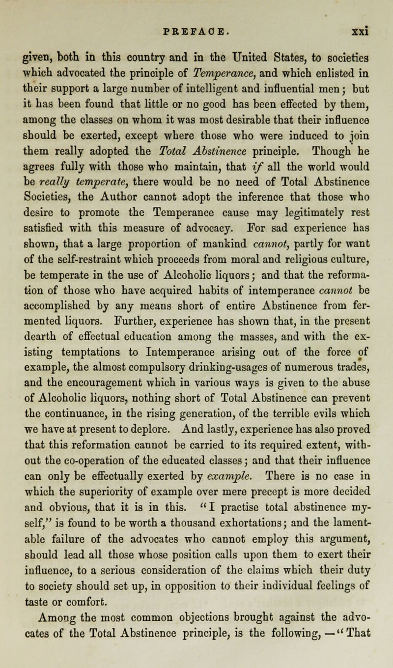 given, both in this country and in the United States, to societies which advocated the principle of Temperance, and which enlisted in their support a large number of intelligent and influential men; but it has been found that little or no good has been effected by them, among the classes on whom it was most desirable that their influence should be exerted, except where those who were induced to join them really adopted the Total Abstinence principle. Though he agrees fully with those who maintain, that if all the world would be really temperate, there would be no need of Total Abstinence Societies, the Author cannot adopt the inference that those who desire to promote the Temperance cause may legitimately rest satisfied with this measure of advocacy. For sad experience has shown, that a large proportion of mankind cannot, partly for want of the self-restraint which proceeds from moral and religious culture, be temperate in the use of Alcoholic liquors; and that the reforma- tion of those who have acquired habits of intemperance cannot be accomplished by any means short of entire Abstinence from fer- mented liquors. Further, experience has shown that, in the present dearth of effectual education among the masses, and with the ex- isting temptations to Intemperance arising out of the force of example, the almost compulsory drinking-usages of numerous trades, and the encouragement which in various ways is given to the abuse of Alcoholic liquors, nothing short of Total Abstinence can prevent the continuance, in the rising generation, of the terrible evils which we have at present to deplore. And lastly, experience has also proved that this reformation cannot be carried to its required extent, with- out the co-operation of the educated classes; and that their influence can only be effectually exerted by example. There is no case in which the superiority of example over mere precept is more decided and obvious, that it is in this. I practise total abstinence my- self, is found to be worth a thousand exhortations; and the lament- able failure of the advocates who cannot employ this argument, should lead all those whose position calls upon them to exert their influence, to a serious consideration of the claims which their duty to society should set up, in opposition to their individual feelings of taste or comfort. Among the most common objections brought against the advo- cates of the Total Abstinence principle, is the following, —''That