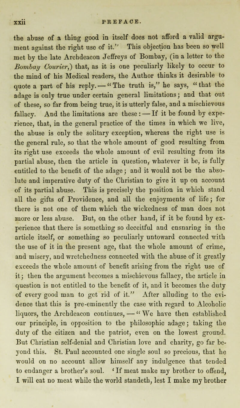 the abuse of a thing good in itself does not afford a valid argu- ment against the right use of it. This objection has been so well met by the late Archdeacon Jeffreys of Bombay, (in a letter to the Bombay Courier,) that, as it is one peculiarly likely to occur to the mind of his Medical readers, the Author thinks it desirable to quote a part of his reply. — The truth is, he says, that the adage is ODly true under certain general limitations; and that out of these, so far from being true, it is utterly false, and a mischievous fallacy. And the limitations are these : — If it be found by expe- rience, that, in the general practice of the times in which we live, the abuse is only the solitary exception, whereas the right use is the general rule, so that the whole amount of good resulting from its right use exceeds the whole amount of evil resulting from its partial abuse, then the article in question, whatever it bo, is fully entitled to the benefit of the adage; and it would not be the abso- lute and imperative duty of the Christian to give it up on account of its partial abuse. This is precisely the position in which stand all the gifts of Providence, and all the enjoyments of life; for there is not one of them which the wickedness of man does not more or less abuse. But, on the other hand, if it be found by ex- perience that there is something so deceitful and ensnaring in the article itself, or something so peculiarly untoward connected with the use of it in the present age, that the whole amount of crime, and misery, and wretchedness connected with the abuse of it greatly exceeds the whole amount of benefit arising from the right use of it; then the argument becomes a mischievous fallacy, the article in question is not entitled to the benefit of it, and it becomes the duty of every good man to get rid of it. After alluding to the evi- dence that this is pre-eminently the case with regard to Alcoholic liquors, the Archdeacon continues, —  We have then established our principle, in opposition to the philosophic adage; taking the duty of the citizen and the patriot, even on the lowest ground. But Christian self-denial and Christian love and charity, go far be- yond this. St. Paul accounted one single soul so precious, that he would on no account allow himself any indulgence that tended to endanger a brother's soul. ' If meat make my brother to offend, I will eat no meat while the world standeth, lest I make my brother