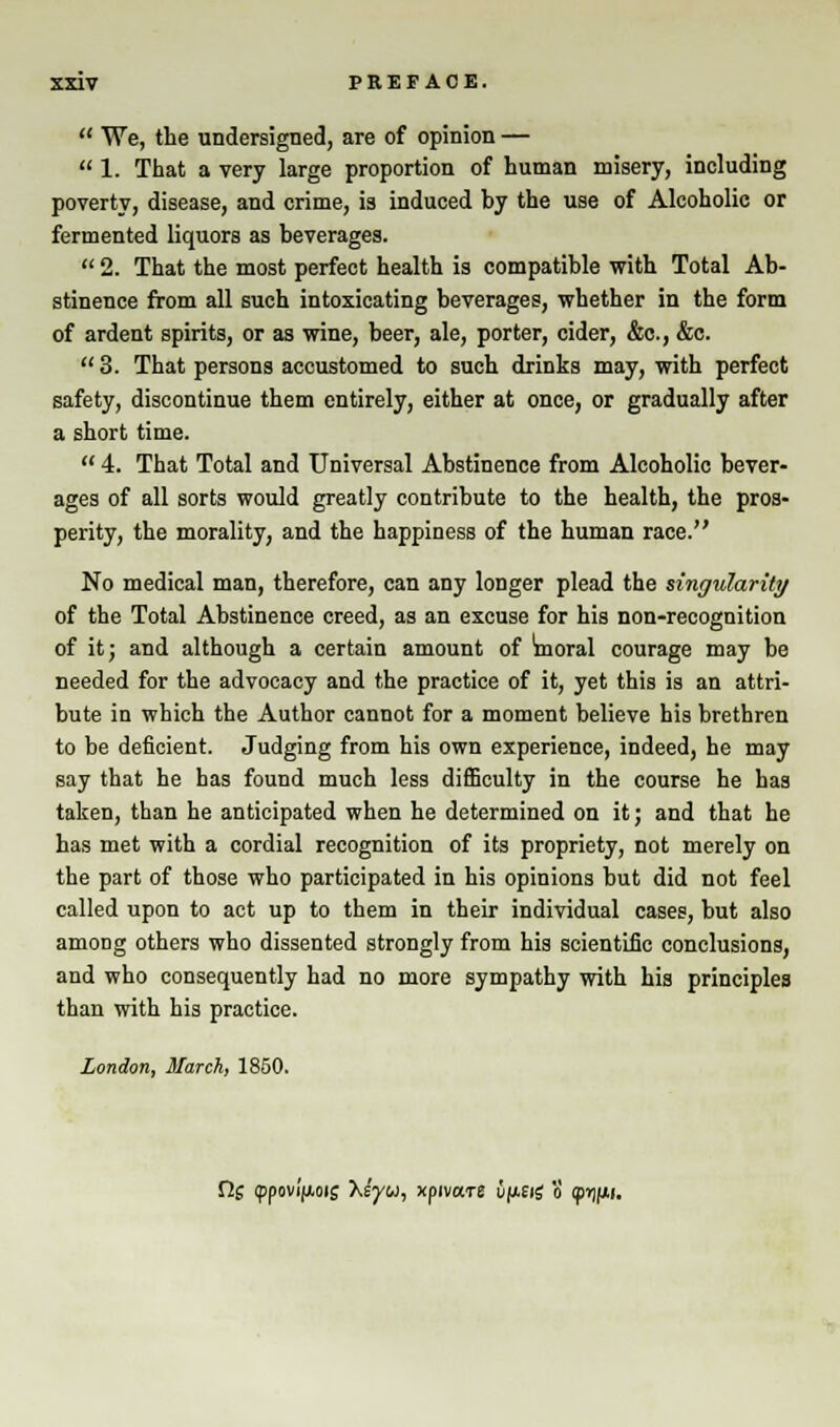  We, the undersigned, are of opinion —  1. That a very large proportion of human misery, including poverty, disease, and crime, is induced by the use of Alcoholic or fermented liquors as beverages.  2. That the most perfect health is compatible with Total Ab- stinence from all such intoxicating beverages, whether in the form of ardent spirits, or as wine, beer, ale, porter, cider, &c, &c.  3. That persons accustomed to such drinks may, with perfect safety, discontinue them entirely, either at once, or gradually after a short time.  4. That Total and Universal Abstinence from Alcoholic bever- ages of all sorts would greatly contribute to the health, the pros- perity, the morality, and the happiness of the human race. No medical man, therefore, can any longer plead the singularity of the Total Abstinence creed, as an excuse for his non-recognition of it; and although a certain amount of Vnoral courage may be needed for the advocacy and the practice of it, yet this is an attri- bute in which the Author cannot for a moment believe his brethren to be deficient. Judging from his own experience, indeed, he may say that he has found much less difficulty in the course he has taken, than he anticipated when he determined on it; and that he has met with a cordial recognition of its propriety, not merely on the part of those who participated in his opinions but did not feel called upon to act up to them in their individual cases, but also among others who dissented strongly from his scientific conclusions, and who consequently had no more sympathy with his principles than with his practice. London, March, 1850. Clg ippovifioif Xs'yw, xpnars u^eig o <pi)nii.