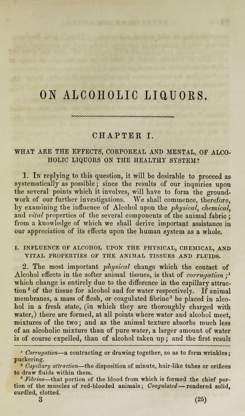 ON ALCOHOLIC LiaUORS. CHAPTER I. WHAT ARE THE EFFECTS, CORPOREAL AND MENTAL, OF ALCO- HOLIC LIQUORS ON THE HEALTHY SYSTEM? 1. In replying to this question, it will be desirable to proceed as systematically as possible; since the results of our inquiries upon the several points which it involves, will have to form the ground- work of our further investigations. We shall commence, therefore, by examining the influence of Alcohol upon the physical, chemical, and vital properties of the several components of the animal fabric ; from a knowledge of which we shall derive important assistance in our appreciation of its effects upon the human system as a whole. I. INFLUENCE OP ALCOHOL UPON THE PHYSICAL, CHEMICAL, AND VITAL PROPERTIES OF THE ANIMAL TISSUES AND FLUIDS. 2. The most important physical change which the contact of Alcohol effects in the softer animal tissues, is that of corrugation;' which change is entirely due to the difference in the capillary attrac- tion 2 of the tissue for alcohol and for water respectively. If animal membranes, a mass of flesh, or coagulated fibrine3 be placed in alco- hol in a fresh state, (in which they are thoroughly charged with water,) there are formed, at all points where water and alcohol meet, mixtures of the two; and as the animal texture absorbs much less of an alcoholic mixture than of pure water, a larger amount of water is of course expelled, than of alcohol taken up; and the first result 1 Corrugation—a contracting or drawing together, so as to form wrinkles; puckering. ' Capillary attraction—the disposition of minute, hair-like tubes or orifices to draw fluids within them. 3 Fibrine—-that portion of the blood from which is formed the chief por- tion of the muscles of red-blooded animais ; Coagulated—rendered solid, curdled, clotted. 3 (26)