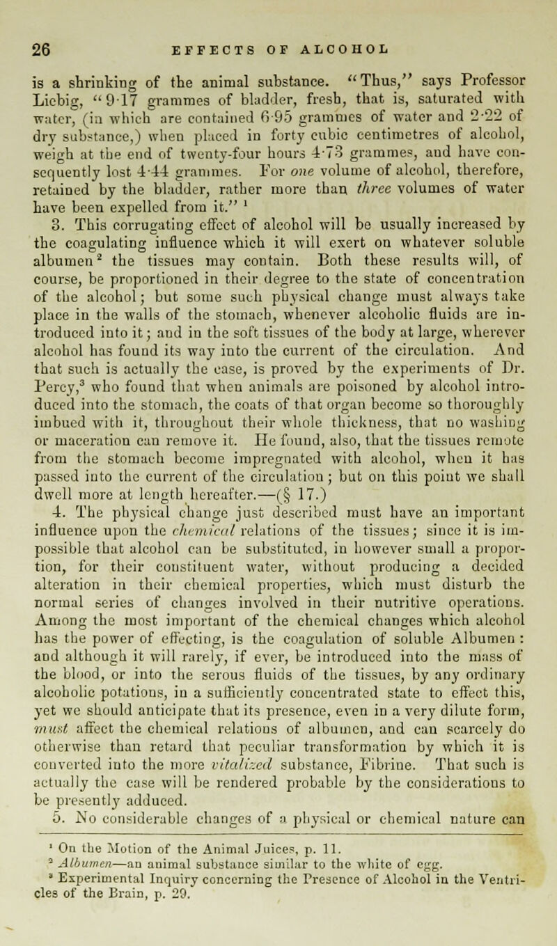 is a shrinking of the animal substance. Thus, says Professor Licbig,  917 grammes of bladder, fresh, that is, saturated with water, (in which are contained fi-95 grammes of water and 222 of dry substance,) when placed in forty cubic centimetres of alcohol, weigh at the end of twenty-four hours 4'73 grammes, aud have con- sequently lost 444 grammes. For one volume of alcohol, therefore, retained by the bladder, rather more than three volumes of water have been expelled from it. ' 3. This corrugating effect of alcohol will be usually increased by the coagulating influence which it will exert on whatever soluble albumen2 the tissues may contain. Both these results will, of course, be proportioned in their degree to the state of concentration of the alcohol; but some such physical change must always take place in the walls of the stomach, whenever alcoholic fluids are in- troduced into it; and in the soft tissues of the body at large, wherever alcohol has found its way into the current of the circulation. And that such is actually the case, is proved by the experiments of Dr. Percy,3 who found that when animals are poisoned by alcohol intro- duced into the stomach, the coats of that organ become so thoroughly imbued with it, throughout their whole thickness, that no washing or maceration can remove it. He found, also, that the tissues remote from the stomach become impregnated with alcohol, when it has passed into the current of the circulation; but on this point we shall dwell more at length hereafter.—(§ 17.) 4. The physical change just described must have an important influence upon the chemical relations of the tissues; since it is im- possible that alcohol can be substituted, in however small a propor- tion, for their constituent water, without producing a decided alteration in their chemical properties, which must disturb the normal series of changes involved in their nutritive operations. Among the most important of the chemical changes which alcohol has the power of effecting, is the coagulation of soluble Albumen : and although it will rarely, if ever, be introduced into the mass of the blood, or into the serous fluids of the tissues, by any ordinary alcoholic potations, in a sufficiently concentrated state to effect this, yet we should anticipate that its presence, even in a very dilute form, must affect the chemical relations of albumen, and can scarcely do otherwise than retard that peculiar transformation by which it is converted into the more vitalized substance, Fibrine. That such is actually the case will be rendered probable by the considerations to be presently adduced. 5. No considerable changes of a physical or chemical nature can 1 On the Motion of the Animal Juices, p. 11. 3 Albumen—an animal substance similar to the white of egg. ' Experimental Inquiry concerning the Presence of Alcohol in the Ventri- cles of the Brain, p. 29.