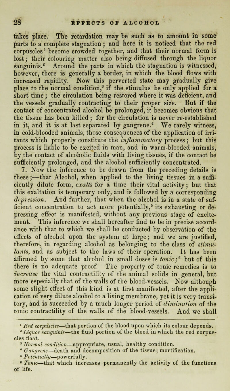 takes place. The retardation may be such as to amount in some parts to a complete stagnation ; and here it is noticed that the red corpuscles' become crowded together, and that their normal form is lost; their colouring matter also being diffused through the liquor sanguinis.2 Around the parts in which the stagnation is witnessed, however, there is generally a border, in which the blood flows with increased rapidity. Now this perverted state may gradually give place to the normal condition,3 if the stimulus be only applied for a short time; the circulation being restored where it was deficient, and the vessels gradually contracting to their proper size. But if the contact of concentrated alcohol be prolonged, it becomes obvious that the tissue has been killed; for the circulation is never re-established in it, and it is at last separated by gangrene.4 We rarely witness, in cold-blooded animals, those consequences of the application of irri- tants which properly constitute the inflammatory process; but this process is liable to be excited in man, and in warm-blooded animals, by the contact of alcoholic fluids with living tissues, if the contact be sufficiently prolonged, and the alcohol sufficiently concentrated. 7. Now the inference to be drawn from the preceding details is these;—that Alcohol, when applied to the living tissues in a suffi- ciently dilute form, exalts for a time their vital activity; but that this exaltation is temporary only, and is followed by a corresponding depression. And further, that when the alcohol is in a state of suf- ficient concentration to act more potentially,6 its exhausting or de- pressing effect is manifested, without any previous stage of excite- ment. This inference we shall hereafter find to be in precise accord- ance with that to which we shall be conducted by observation of the effects of alcohol upon the system at large; and we are justified, therefore, in regarding alcohol as belonging to the class of stimu- lants, and as subject to the laws of their operation. It has been affirmed by some that alcohol in small doses is tonic;6 but of this there is no adequate proof. The property of tonic remedies is to increase the vital contractility of the animal solids in general, but more especially that of the walls of the blood-vessels. Now although some slight effect of this kind is at first manifested, after the appli- cation of very dilute alcohol to a living membrane, yet it is very transi- tory, and is succeeded by a much longer period of diminution of the tonic contractility of the walls of the blood-vessels. And we shall 1 Red corpuscles—that portion of the blood upon which its colour depends. 3 Liquor sanguinis—the fluid portion of the blood in which the red corpus- cles float. 3 Normal condition—appropriate, usual, healthy condition. 4 Gangrene—deEith and decomposition of the tissue; mortification. 8 Potentially—powerfully. • Tonic—that which increases permanently the activity of the functions of life.
