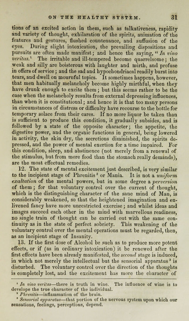 tions of an excited action in them, such as talkativeness, rapidity and variety of thought, exhilaration of the spirits, animation of the features and gestures, flushed countenance, and suffusion of the eyes. During slight intoxication, the prevailing dispositions and pursuits are often made manifest; and hence the saying, In vino Veritas.' The irritable and ill-tempered become quarrelsome; the weak and silly are boisterous with laughter and mirth, and profuse in offers of service; and the sad and hypochondriacal readily burst into tears, and dwell on mournful topics. It sometimes happens, however, that men habitually melancholy become highly mirthful, when they have drunk enough to excite them; but this seems rather to be the case when the melancholy results from external depressing influences, than when it is constitutional; and hence it is that too many persons in circumstances of distress or difficulty have recourse to the bottle for temporary solace from their cares. If no more liquor be taken than is sufficient to produce this condition, it gradually subsides, and is followed by a state of the opposite character; the appetite, the digestive power, and the organic functions in general, being lowered in activity, the skin dry, the secretions diminished, the spirits de- pressed, and the power of mental exertion for a time impaired. For this condition, sleep, and abstinence (not merely from a renewal of the stimulus, but from more food than the stomach really demands), are the most effectual remedies. 12. The state of mental excitement just described, is very similar to the incipient stage of Phrenitis2 or Mania. It is not a uniform exaltation of the mental powers, but in some degree a perversion of them; for that voluntary control over the current of thought, which is the distinguishing character of the sane mind of Man, is considerably weakened, so that the heightened imagination and en- livened fancy have more unrestricted exercise; and whilst ideas and images succeed each other in the mind with marvellous readiness, no single train of thought can be carried out with the same con- tinuity as in the state of perfect sobriety. This weakening of the voluntary control over the mental operations must be regarded, then, as an incipient stage of Insanity. 13. If the first dose of Alcohol be such as to produce more potent effects, or if (as in ordinary intoxication) it be renewed after the first effects have been already manifested, the second stage is induced, in which not merely the intellectual but the sensorial apparatus3 is disturbed. The voluntary control over the direction of the thoughts is completely lost, and the excitement has more the character of 1 In vino Veritas—there is truth in wine. The influence of wine is to develope the true character of the individual. 2 Phrenitis—inflammation of the brain. 3 Sensorial apparatus—that portion of the nervous system upon which our sensations, feelings, perceptions, depend.