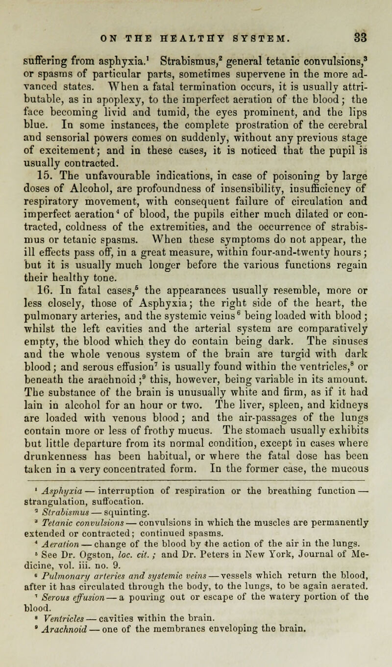 suffering from asphyxia.1 Strabismus,2 general tetanic convulsions,3 or spasms of particular parts, sometimes supervene in the more ad- vanced states. When a fatal termination occurs, it is usually attri- butable, as in apoplexy, to the imperfect aeration of the blood; the face becoming livid and tumid, the eyes prominent, and the lips blue. In some instances, the complete prostration of the cerebral and sensorial powers comes on suddenly, without any previous stage of excitement; and in these cases, it is noticed that the pupil is usually contracted. 15. The unfavourable indications, in case of poisoning by large doses of Alcohol, are profoundness of insensibility, insufficiency of respiratory movement, with consequent failure of circulation and imperfect aeration1 of blood, the pupils either much dilated or con- tracted, coldness of the extremities, and the occurrence of strabis- mus or tetanic spasms. When these symptoms do not appear, the ill effects pass off, in a great measure, within four-and-twenty hours; but it is usually much longer before the various functions regain their healthy tone. 16. In fatal cases,6 the appearances usually resemble, more or less closely, those of Asphyxia; the right side of the heart, the pulmonary arteries, and the systemic veins6 being loaded with blood; whilst the left cavities and the arterial system are comparatively empty, the blood which they do contain being dark. The sinuses and the whole venous system of the brain are turgid with dark blood; and serous effusion7 is usually found within the ventricles,8 or beneath the arachnoid ;9 this, however, being variable in its amount. The substance of the brain is unusually white and firm, as if it had lain in alcohol for an hour or two. The liver, spleen, and kidneys are loaded with venous blood; and the air-passages of the lungs contain more or less of frothy mucus. The stomach usually exhibits but little departure from its normal condition, except in cases where drunkenness has been habitual, or where the fatal dose has been taken in a very concentrated form. In the former case, the mucous 1 Asphyxia — interruption of respiration or the breathing function — strangulation, suffocation. 2 Strabismus — squinting. a Tetanic convulsions — convulsions in which the muscles are permanently extended or contracted; continued spasms. ' Aeration — change of the blood by the action of the air in the lungs. * See Dr. Ogston, loc. cit.; and Dr. Peters in New York, Journal of Me- dicine, vol. iii. no. 9. 8 Pulmonary arteries and systemic veins — vessels which return the blood, after it has circulated through the body, to the lungs, to be again aerated. 1 Serous effusion —& pouring out or escape of the watery portion of the blood. 8 Ventricles — cavities within the brain.  Arachnoid — one of the membranes enveloping the brain.