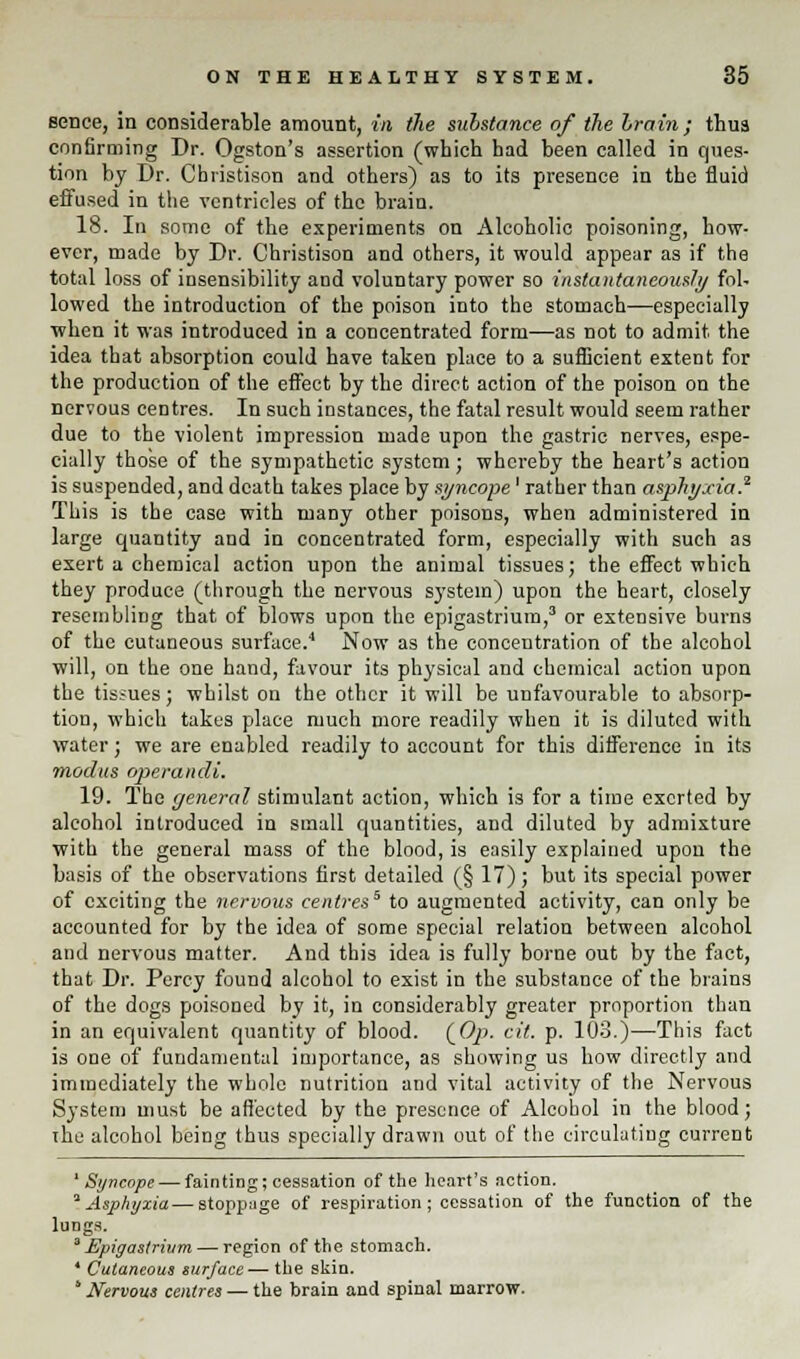 sence, in considerable amount, in the substance of the Ira in; thus confirming Dr. Ogston's assertion (which had been called in ques- tion by Dr. Cbristison and others) as to its presence in the fluid effused in the ventricles of the brain. 18. In some of the experiments on Alcoholic poisoning, how- ever, made by Dr. Christison and others, it would appear as if the total loss of insensibility and voluntary power so instantaneously fol- lowed the introduction of the poison into the stomach—especially when it was introduced in a concentrated form—as not to admit the idea that absorption could have taken place to a sufficient extent for the production of the effect by the direct action of the poison on the nervous centres. In such instances, the fatal result would seem rather due to the violent impression made upon the gastric nerves, espe- cially those of the sympathetic system; whereby the heart's action is suspended, and death takes place by syncope' rather than asphyxia.2 This is the case with many other poisons, when administered in large quantity and in concentrated form, especially with such as exert a chemical action upon the animal tissues; the effect which they produce (through the nervous system) upon the heart, closely resembling that of blows upon the epigastrium,3 or extensive burns of the cutaneous surface.4 Now as the concentration of the alcohol will, on the one hand, favour its physical and chemical action upon the tissues; whilst on the other it will be unfavourable to absorp- tion, which takes place much more readily when it is diluted with water; we are enabled readily to account for this difference in its modus operandi. 19. The (jeneral stimulant action, which is for a time exerted by alcohol introduced in small quantities, and diluted by admixture with the general mass of the blood, is easily explained upon the basis of the observations first detailed (§ 17); but its special power of exciting the nervous centres* to augmented activity, can only be accounted for by the idea of some special relation between alcohol and nervous matter. And this idea is fully borne out by the fact, that Dr. Percy found alcohol to exist in the substance of the brains of the dogs poisoned by it, in considerably greater proportion than in an equivalent quantity of blood. (C/>. cit. p. 103.)—This fact is one of fundamental importance, as showing us how directly and immediately the whole nutrition and vital activity of the Nervous System must be affected by the presence of Alcohol in the blood; the alcohol being thus specially drawn out of the circulating current 'Syncope — fainting; cessation of the heart's action. 'Asphyxia — stoppage of respiration; cessation of the function of the lungs. a Epigastrium — region of the stomach. * Cutaneous surface — the skin. * Nervous centres — the brain and spinal marrow.