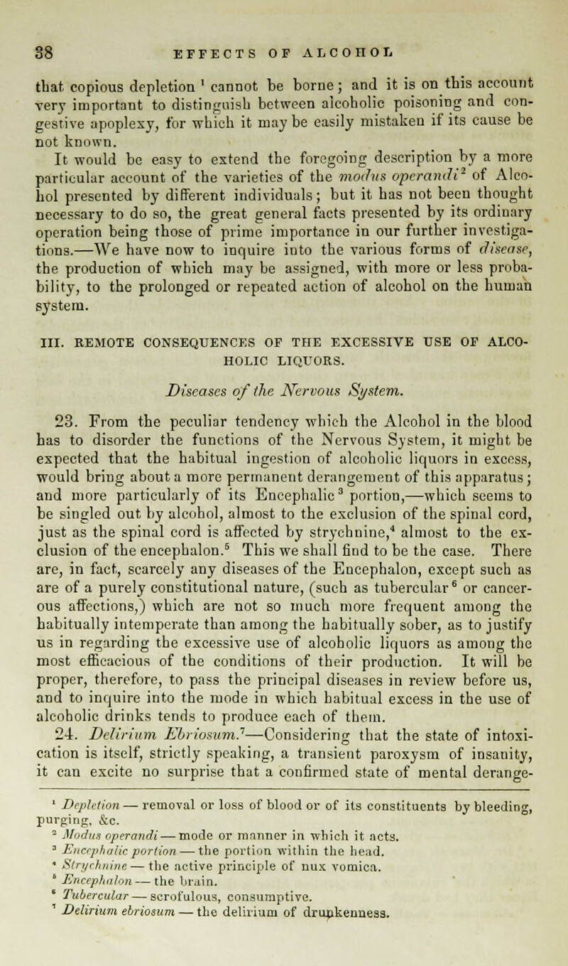 that copious depletion ' cannot be borne; and it is on this account very important to distinguish between alcoholic poisoning and con- gestive apoplexy, for which it may be easily mistaken if its cause be not known. It would be easy to extend the foregoing description by a more particular account of the varieties of the modus operandi1 of Alco- hol presented by different individuals; but it has not been thought necessary to do so, the great general facts presented by its ordinary operation being those of prime importance in our further investiga- tions.—We have now to inquire into the various forms of disease, the production of which may be assigned, with more or less proba- bility, to the prolonged or repeated action of alcohol on the human system. III. REMOTE CONSEQUENCES OP THE EXCESSIVE USE OF ALCO- HOLIC LIQUORS. Diseases of the Nervous System. 23. From the peculiar tendency which the Alcohol in the blood has to disorder the functions of the Nervous System, it might be expected that the habitual ingestion of alcoholic liquors in excess, would bring about a more permanent derangement of this apparatus; and more particularly of its Encephalic3 portion,—which seems to be singled out by alcohol, almost to the exclusion of the spinal cord, just as the spinal cord is affected by strychnine,'1 almost to the ex- clusion of the encephalon.6 This we shall find to be the case. There are, in fact, scarcely any diseases of the Encephalon, except such as are of a purely constitutional nature, (such as tubercular6 or cancer- ous affections,) which are not so much more frequent among the habitually intemperate than among the habitually sober, as to justify us in regarding the excessive use of alcoholic liquors as among the most efficacious of the conditions of their production. It will be proper, therefore, to pass the principal diseases in review before us, and to inquire into the mode in which habitual excess in the use of alcoholic drinks tends to produce each of them. 24. Delirium Ebriosum.1—Considering that the state of intoxi- cation is itself, strictly speaking, a transient paroxysm of insanity, it can excite no surprise that a confirmed state of mental derange- ' Depletion — removal or loss of blood or of its constituents by bleeding, purging, &c. 2 Modus operandi — mode or manner in which it acts. 3 Encephalic portion — the portion within the head. ' Strychnine — the active principle of nux vomica. ' Encephalon — the brain. 1 Tubercular — scrofulous, consumptive. ' Delirium ebriosum — the delirium of drunkenness.
