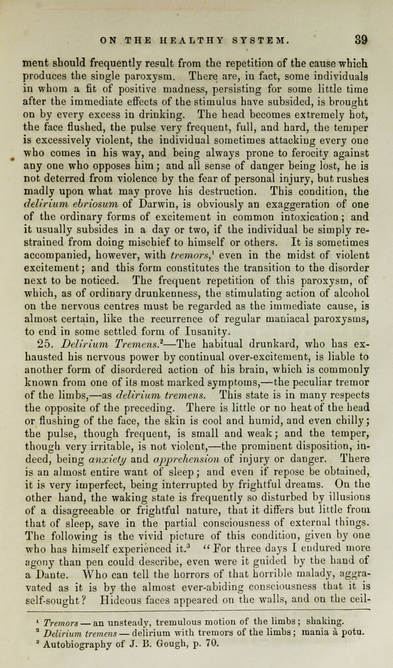 ment should frequently result from the repetition of the cause which produces the single paroxysm. There are, in fact, some individuals in whom a fit of positive madness, persisting for some little time after the immediate effects of the stimulus have subsided, is brought on by every excess in drinking. The head becomes extremely hot, the face flushed, the pulse very frequent, full, and hard, the temper is excessively violent, the individual sometimes attackiug every one who comes in his way, and being always prone to ferocity against any one who opposes him; and all sense of danger being lost, he is not deterred from violence by the fear of personal injury, but rushes madly upon what may prove his destruction. This condition, the delirium ebriosum of Darwin, is obviously an exaggeration of one of the ordinary forms of excitement in common intoxication ; and it usually subsides in a day or two, if the individual be simply re- strained from doing mischief to himself or others. It is sometimes accompanied, however, with tremors,' even in the midst of violent excitement; and this form constitutes the transition to the disorder next to be noticed. The frequent repetition of this paroxysm, of which, as of ordinary drunkenness, the stimulating action of alcohol on the nervous centres must be regarded as the immediate cause, is almost certain, like the recurrence of regular maniacal paroxysms, to end in some settled form of Insanity. 25. Delirium Tremens.2—The habitual drunkard, who has ex- hausted his nervous power by continual over-excitement, is liable to another form of disordered action of his brain, which is commonly known from one of its most marked symptoms,—the peculiar tremor of the limbs,—as delirium tremens. This state is in many respects the opposite of the preceding. There is little or no heat of the head or flushing of the face, the skin is cool and humid, and even chilly; the pulse, though frequent, is small and weak; and the temper, though very irritable, is not violent,—the prominent disposition, in- deed, being anxiety and apprehension of injury or danger. There is an almost entire want of sleep; and even if repose be obtained, it is very imperfect, being interrupted by frightful dreams. On the other hand, the waking state is frequently so disturbed by illusions of a disagreeable or frightful nature, that it differs but little from that of sleep, save in the partial consciousness of external things. The following is the vivid picture of this condition, given by one who has himself experienced it.3  For three days I endured more agony than pen could describe, even were it guided by the hand of a Dante. Who can tell the horrors of that horrible malady, aggra- vated as it is by the almost ever-abiding consciousness that it is self-sought ? Hideous faces appeared on the walls, and on the ceil- 1 Tremors — an unsteady, tremulous motion of the limbs; shaking. 2 Delirium tremens — delirium with tremors of the limbs; mania a potu. 3 Autobiography of J. B. Gough, p. 70.