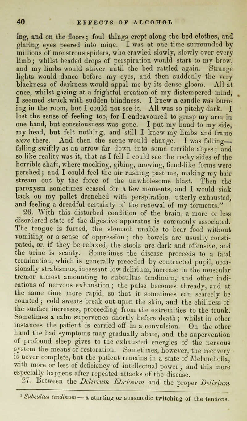 iDg, and on the floors; foul things crept along the bed-clothes, and glaring eyes peered into mine. I was at one time surrounded by millions of monstrous spiders, who crawled slowly, slowly over every limb; whilst beaded drops of perspiration would start to my brow, and my limbs would shiver until the bed rattled again. Strange lights would danee before my eyes, and then suddenly the very blackness of darkness would appal me by its dense gloom. All at once, whilst gazing at a frightful creation of my distempered mind, I seemed struck with sudden blindness. I knew a candle was burn- ing in the room, but I could not see it. All was so pitchy dark. I lost the sense of feeling too, for I endeavoured to grasp my arm in one hand, but consciousness was gone. I put my hand to my side, my head, but felt nothing, and still I knew my limbs and frame were there. And then the scene would change. I was fallino-— falling swiftly as an arrow far down into some terrible abyss; and so like reality was it, that as I fell I could see the rocky sides of the horrible shaft, where mocking, gibing, mowing, fiend-like forms were perched; and I could feel the air rushing past me, making my hair stream out by the force of the unwholesome blast. Then the paroxysm sometimes ceased for a few moments, and I would sink back on my pallet drenched with perspiration, utterly exhausted, and feeling a dreadful certainty of the renewal of my torments. 26. With this disturbed condition of the brain, a more or less disordered state of the digestive apparatus is commonly associated. The_ tongue is furred, the stomach unable to bear food without vomiting or a sense of oppression ; the bowels are usually consti- pated, or, if they be relaxed, the stools are dark and offensive, and the urine is scanty. Sometimes the disease proceeds to a fatal termination, which is generally preceded by contracted pupil, occa- sionally strabismus, incessant low delirium, increase in the muscular tremor almost amounting to subsultus tendinum,1 and other indi- cations of nervous exhaustion ; the pulse becomes thready, and at the same time more rapid, so that it sometimes can scarcely be counted ; cold sweats break out upon the skin, and the chillnesa of the surface increases, proceeding from the extremities to the trunk. Sometimes a calm supervenes shortly before death; whilst in other instances the patient is carried off in a convulsion. On the other hand the bad symptoms may gradually abate, and the supervention of profound sleep gives to the exhausted energies of the nervous system the means of restoration. Sometimes, however, the recovery is never complete, but the patient remains in a state of Melancholia, with more or less of deficiency of intellectual power; and this more especially happens after repeated attacks of the disease. 27. Between the Delirium Ebrivsum and the proper Delirium ' Subsultus tendinum —a. starting or spasmodic twitching of the tendons.