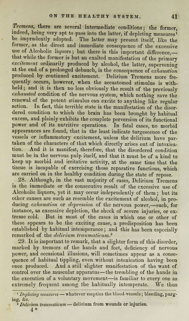 Tremens, there are several intermediate conditions; the former, indeed, being very apt to pass into the latter, if depleting measures' be imprudently adopted. The latter may present itself, like the former, as the direct and immediate consequence of the excessive use of Alcoholic liquors; but there is this important difference,— that while the former is but an exalted manifestation of the primary excitement ordinarily produced by alcohol, the latter, supervening at the end of a prolonged debauch, is the consequence of exhaustion produced by continued excitement. Delirium Tremens more fre- quently occurs, however, when the accustomed stimulus is with- held ; and it is then no less obviously the result of the previously exhausted condition of the nervous system, which nothing save the renewal of the potent stimulus can excite to anything like regular action. In fact, this terrible state is the manifestation of the disor- dered condition to which the brain has been brought by habitual excess, and plainly exhibits the complete perversion of its functional power and of its nutritive operations. In fatal cases, no morbid appearances are found, that in the least indicate turgescence of the vessels or inflammatory excitement, unless the delirium have par- taken of the characters of that which directly arises out of intoxica- tion. And it is manifest, therefore, that the disordered condition must be in the nervous pulp itself, and that it must be of a kind to keep up morbid and irritative activity, at the same time that the tissue is incapable of exercising those reparative functions, which are carried on in the healthy condition during the state of repose. 28. Although, in the vast majority of cases, Delirium Tremens is the immediate or the consecutive result of the excessive use of Alcoholic liquors, yet it may occur independently of them; but its other causes are such as resemble the excitement of alcohol, in pro- ducing exhaustion or depression of the nervous power,—such, for instance, as excessive depletion, the shock of severe injuries, or ex- treme cold. But in most of the cases in which one or other of these appears to be the exciting cause, a predisposition has been establisbed by habitual intemperance; and this has been especially remarked of the delirium traumaticum.2 29. It is important to remark, that a slighter form of this disorder, marked by tremors of the hands and feet, deficiency of nervous power, and occasional illusions, will sometimes appear as a conse- quence of habitual tippling, even without intoxication having been once produced. And a still slighter manifestation of the want of control over the muscular apparatus—the trembling of the hands in the execution of a voluntary movement—is familiar to every one as extremely frequent among the habitually intemperate. We thus ' Depleting measures — whatever empties the blood-vessels; bleeding, purg- ing, &c. ''Delirium traumaticum — delirium from wounds or injuries. 4 *