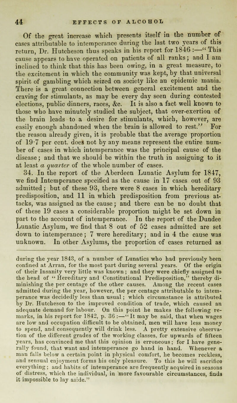 Of the great increase which presents itself in the number of cases attributable to intemperance during the last two years of this return, Dr. Huteheson thus speaks in his report for 1846 :— This cause appears to have operated on patients of all ranks; and I am inclined to think that this has been owing, in a great measure, to the excitement in which the community was kept, by that universal spirit of gambling which seized on society like an epidemic mania. There is a great connection between general excitement and the craving for stimulants, as may be every day seen during contested elections, public dinners, races, &c. It is also a fact well known to those who have minutely studied the subject, that over-exertion of the brain leads to a desire for stimulants, which, however, are easily enough abandoned when the brain is allowed to rest. For the reason already given, it is probable that the average proportion of 19-7 per cent, does not by any means represent the entire num- ber of cases in which intemperance was the principal cause of the disease; and that we should be within the truth in assigning to it at least a quarter of the whole number of cases. 34. In the report of the Aberdeen Lunatic Asylum for 1847, we find Intemperance specified as the cause in 17 cases out of 93 admitted; but of these 93, there were 8 cases in which hereditary predisposition, and 11 in which predisposition from previous at- tacks, was assigned as the cause; and there can be no doubt that of these 19 cases a considerable proportion might be set down in part to the account of intemperance. In the report of the Dundee Lunatic Asylum, we find that 8 out of 52 cases admitted are set down to intemperance; 7 were hereditary; and in 4 the cause was unknown. In other Asylums, the proportion of cases returned as during the year 1843, of a number of Lunatics who had previously been confined at Arran, for the most part during several years. Of the origin of their Insanity very little was known; and they were chiefly assigned to the head of  Hereditary and Constitutional Predisposition, thereby di- minishing the per centage of the other causes. Among the recent cases admitted during the year, however, the per centage attributable to intem- perance was decidedly less than usual; which circumstance is attributed by Dr. Huteheson to the improved condition of trade, which caused an adequate demand for labour. On this point he makes the following re- marks, in his report for 1842, p. 36 :—It may be said, that when wages are low and occupation difficult to be obtained, men will have less money to spend, and consequently will drink less. A pretty extensive observa- tion of the different grades of the working classes, for upwards of fifteen years, has convinced me that this opinion is erroneous; for I have gene- rally found, that want and intemperance go hand in hand. Whenever a man falls below a certain point in physical comfort, he becomes reckless, and sensual enjoyment forms his only pleasure. To this he will sacrifice everything; and habits of intemperance are frequently acquired in seasons of distress, which the individual, in more favourable circumstances, finds it impossible to lay aside.