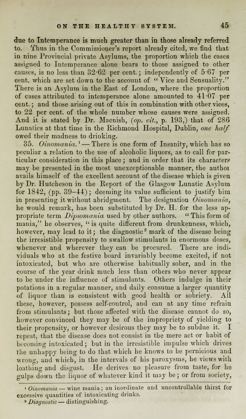 due to Intemperance is much greater than in those already referred to. Thus in the Commissioner's report already cited, we find that in nine Provincial private Asylums, the proportion which the cases assigned to Intemperance alone bears to those assigned to other causes, is no less than 32-62 per cent.; independently of 5-67 per cent, which are set down to the account of  Vice and Sensuality. There is an Asylum in the East of London, where the proportion of cases attributed to intemperance alone amounted to 41-07 per cent.; and those arising out of this in combination with other vices, to 22 per cent, of the whole number whose causes were assigned. And it is stated by Dr. Macnish, (op. cit., p. 193,) that of 286 Lunalics at that time in the Richmond Hospital, Dublin, one half owed their madness to drinking. 35. Oinomania.' — There is one form of Insanity, which has so peculiar a relation to the use of alcoholic liquors, as to call for par- ticular consideration in this place; and in order that its characters may be presented in the most unexceptionable manner, the authoi avails himself of the excellent account of the disease which is given by Dr. Hutcheson in the Report of the Glasgow Lunatic Asylum for 1842, (pp. 39-44); deeming its value sufficient to justify bini in presenting it without abridgment. The designation Oinomania, he would remark, has been substituted by Dr. H. for the less ap- propriate term Dipsomania used by other authors.  This form of mauia, he observes, is quite different from drunkenness, which, however, may lead to it; the diagnostic2 mark of the disease being the irresistible propensity to swallow stimulants in enormous doses, whenever and wherever they can be procured. There are indi- viduals who at the festive board invariably become excited, if not intoxicated, but who are otherwise habitually sober, and in the course of the year drink much less than others who never appear to be under the influence of stimulants. Others indulge in their potations in a regular manner, and daily consume a larger quantity of liquor than is consistent with good health or sobriety. All these, however, possess self-control, and can at any time refrain from stimulants; but those affected with the disease cannot do so, however convinced they may be of the impropriety of yielding to their propensity, or however desirous they may be to subdue it. I repeat, that the disease does not consist in the mere act or habit of becoming intoxicated; but in the irresistible impulse which drives the unhappy being to do that which he knows to be pernicious and wrong, and which, in the intervals of his paroxysms, he views with loathing and disgust. He derives no pleasure from taste, for he gulps down the liquor of whatever kind it may be; or from society, 'Oinomania — wine mania; an inordinate and uncontrollable thirst for excessive quantities of intoxicating drinks. 3 Diagnostic — distinguishing.