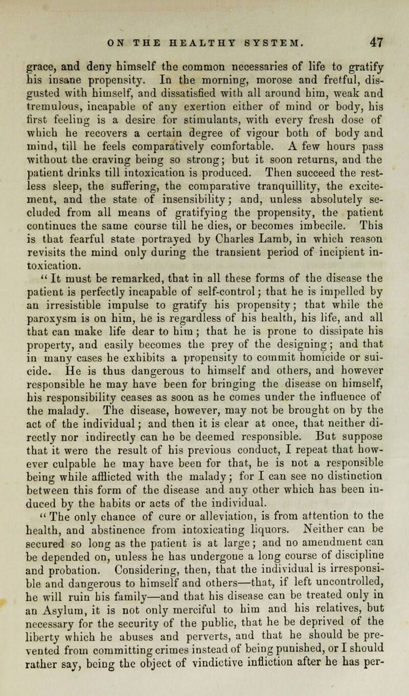grace, and deny himself the common necessaries of life to gratify his insane propensity. In the morning, morose and fretful, dis- gusted with himself, and dissatisfied with all around him, weak and tremulous, incapable of any exertion either of mind or body, his first feeling is a desire for stimulants, with every fresh dose of which he recovers a certain degree of vigour both of body and mind, till he feels comparatively comfortable. A few hours pass without the craving being so strong; but it soon returns, and the patient drinks till intoxication is produced. Then succeed the rest- less sleep, the suffering, the comparative tranquillity, the excite- ment, and the state of insensibility; and, unless absolutely se- cluded from all means of gratifying the propensity, the patient continues the same course till he dies, or becomes imbecile. This is that fearful state portrayed by Charles Lamb, in which reason revisits the mind only during the transient period of incipient in- toxication.  It must be remarked, that in all these forms of the disease the patient is perfectly incapable of self-control; that he is impelled by an irresistible impulse to gratify his propensity; that while the paroxysm is on him, he is regardless of his health, his life, and all that can make life dear to him ; that he is prone to dissipate his property, and easily becomes the prey of the designing; and that in many cases he exhibits a propensity to commit homicide or sui- cide. He is thus dangerous to himself and others, and however responsible he may have been for bringing the disease on himself, his responsibility ceases as soon as he comes under the influence of the malady. The disease, however, may not be brought on by the act of the individual; and then it is clear at once, that neither di- rectly nor indirectly can he be deemed responsible. But suppose that it were the result of his previous conduct, I repeat that how- ever culpable he may have been for that, he is not a responsible being while afflicted with the malady; for I can see no distinction between this form of the disease and any other which has been in- duced by the habits or acts of the individual. The only chance of cure or alleviation, is from attention to the health, and abstinence from intoxicating liquors. Neither can be secured so long as the patient is at large; and no amendment can be depended on, unless he has undergone a long course of discipline and probation. Considering, then, that the individual is irresponsi- ble and dangerous to himself and others—that, if left uncontrolled, he will ruin his family—and that his disease can be treated only in an Asylum, it is not only merciful to him and his relatives, but necessary for the security of the public, that he be deprived of the liberty which he abuses and perverts, and that he should be pre- vented from committing crimes instead of being punished, or I should rather say, bciDg the object of vindictive infliction after he has per-