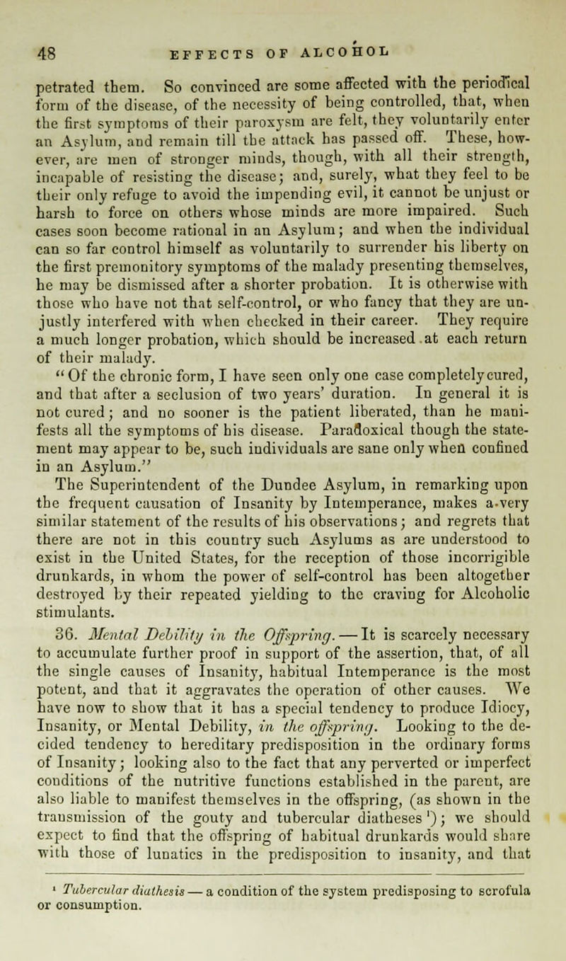 petrated them. So convinced are some affected with the periodical form of the disease, of the necessity of being controlled, that, when the first symptoms of their paroxysm are felt, they voluntarily enter an Asylum, and remain till the attack has passed off. These, how- ever, are men of stronger minds, though, with all their strength, incapable of resisting the disease; and, surely, what they feel to be their only refuge to avoid the impending evil, it cannot be unjust or harsh to force on others whose minds are more impaired. Such cases soon become rational in an Asylum; and when tbe individual can so far control himself as voluntarily to surrender his liberty on the first premonitory symptoms of the malady presenting themselves, he may be dismissed after a shorter probation. It is otherwise with those who have not that self-control, or who fancy that they are un- justly interfered with when checked in their career. They require a much longer probation, which should be increased at each return of their malady.  Of the chronic form, I have seen only one case completely cured, and that after a seclusion of two years' duration. In general it is not cured; and no sooner is the patient liberated, than he mani- fests all the symptoms of his disease. Paradoxical though the state- ment may appear to be, such individuals are sane only when confined in an Asylum. The Superintendent of the Dundee Asylum, in remarking upon the frequent causation of Insanity by Intemperance, makes a-very similar statement of the results of bis observations; and regrets that there are not in this country such Asylums as are understood to exist in the United States, for the reception of those incorrigible drunkards, in whom the power of self-control has been altogether destroyed by their repeated yielding to the craving for Alcoholic stimulants. 36. Mental Deliility in the Offspring.—It is scarcely necessary to accumulate further proof in support of the assertion, that, of all the single causes of Insanity, habitual Intemperance is the most potent, and that it aggravates the operation of other causes. We have now to show that it has a special tendency to produce Idiocy, Insanity, or Mental Debility, in the offspring. Looking to the de- cided tendency to hereditary predisposition in the ordinary forms of Insanity; looking also to the fact that any perverted or imperfect conditions of the nutritive functions established in tbe parent, are also liable to manifest themselves in the offspring, (as shown in tbe transmission of the gouty and tubercular diatheses '); we should expect to find that the offspring of habitual drunkards would share with those of lunatics in the predisposition to insanity, and that 1 Tubercular diathesis — a condition of the system predisposing to scrofula or consumption.