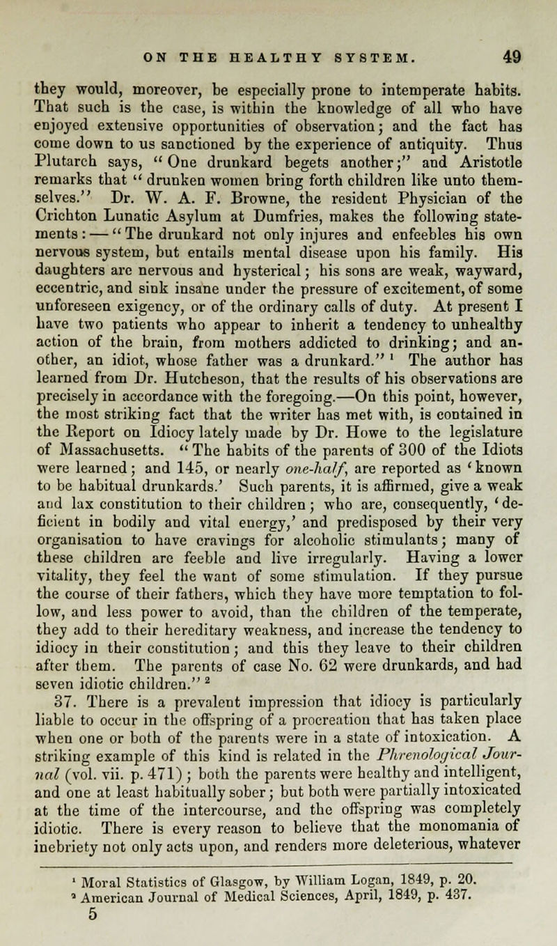 they would, moreover, be especially prone to intemperate habits. That such is the case, is within the knowledge of all who have enjoyed extensive opportunities of observation; and the fact has come down to us sanctioned by the experience of antiquity. Thus Plutarch says, One drunkard begets another; and Aristotle remarks that  drunken women bring forth children like unto them- selves. Dr. W. A. F. Browne, the resident Physician of the Crichton Lunatic Asylum at Dumfries, makes the following state- ments : —  The drunkard not only injures and enfeebles his own nervous system, but entails mental disease upon his family. His daughters are nervous and hysterical; his sons are weak, wayward, eccentric, and sink insane under the pressure of excitement, of some unforeseen exigency, or of the ordinary calls of duty. At present I have two patients who appear to inherit a tendency to unhealthy action of the brain, from mothers addicted to drinking; and an- other, an idiot, whose father was a drunkard. ' The author has learned from Dr. Hutcheson, that the results of his observations are precisely in accordance with the foregoing.—On this point, however, the most striking fact that the writer has met with, is contained in the Report on Idiocy lately made by Dr. Howe to the legislature of Massachusetts.  The habits of the parents of 300 of the Idiots were learned; and 145, or nearly one-half, are reported as 'known to be habitual drunkards.' Such parents, it is affirmed, give a weak and lax constitution to their children; who are, consequently, 'de- ficient in bodily and vital energy,' and predisposed by their very organisation to have cravings for alcoholic stimulants; many of these children are feeble and live irregularly. Having a lower vitality, they feel the want of some stimulation. If they pursue the course of their fathers, which they have more temptation to fol- low, and less power to avoid, than the children of the temperate, they add to their hereditary weakness, and increase the tendency to idiocy in their constitution; and this they leave to their children after them. The parents of case No. 62 were drunkards, and had seven idiotic children. 2 37. There is a prevalent impression that idiocy is particularly liable to occur in the offspring of a procreation that has taken place when one or both of the parents were in a state of intoxication. A striking example of this kind is related in the Phrenological Jour- nal (vol. vii. p. 471) ; both the parents were healthy and intelligent, and one at least habitually sober; but both were partially intoxicated at the time of the intercourse, and the offspring was completely idiotic. There is every reason to believe that the monomania of inebriety not only acts upon, and renders more deleterious, whatever ' Moral Statistics of Glasgow, by William Logan, 1849, p. 20. a American Journal of Medical Sciences, April, 1849, p. 437. 5