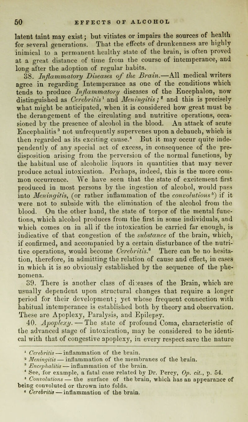 latent taint may exist; but vitiates or impairs the sources of health for several generations. That the effects of drunkenness are highly inimical to a permanent healthy state of the brain, is often proved at a great distance of time from the course of intemperance, and long after the adoption of regular habits. 88. Inflammatory Diseases of the Brain.—All medical writers agree in regarding Intemperance as one of the conditions which tends to produce Inflammatory diseases of the Encephalon, now distinguished as Ccrebritis1 and Meningitis;1 and this is precisely what might be anticipated, when it is considered how great must be the derangement of the circulating and nutritive operations, occa- sioned by the presence of alcohol in the blood. An attack of acute Encephalitis3 not unfrequently supervenes upon a debauch, which is then regarded as its exciting cause.4 But it may occur quite inde- pendently of any special act of excess, in consequence of the pre- disposition arising from the perversion of the normal functions, by the habitual use of alcoholic liquors iu quantities that may never produce actual intoxication. Perhaps, indeed, this is the more com- mon occurrence. We have seen that the state of excitement first produced in most persons by the ingestion of alcohol, would pass into Meningitis, (or rather inflammation of the convolutions6) if it were not to subside with the elimination of the alcohol from the blood. On the other hand, the state of torpor of the mental func- tions, which alcohol produces from the first in some individuals, and which comes on in all if the intoxication be carried far enough, is indicative of that congestion of the substance of the brain, which, if confirmed, and accompanied by a certain disturbance of the nutri- tive operations, would become C'erebritis.6 There can be no hesita- tion, therefore, in admitting the relation of cause and effect, in cases in which it is so obviously established by the sequence of the phe- nomena. 39. There is another class of di:eases of the Brain, which are usually dependent upon structural changes that require a longer period for their development; yet whose frequent connection with habitual intemperance is established both by theory and observation. These are Apoplexy, Paralysis, and Epilepsy. 40. Apoplexy. -— The state of profound Coma, characteristic of the advanced stage of iutoxication, may be considered to be identi- cal with that of congestive apoplexy, in every respect save the nature ' Cerebritis— inflammation of the brain. * Meningitis — inflammation of the membranes of the brain. 3 Encephalitis — inflammation of the brain. 1 See, for example, a fatal case related by Dr. Percy, Op. cit., p. 54. 1 Convolutions — the surface of the brain, which has an appearance of being convoluted or thrown into folds. • Cerebritis — inflammation of the brain.