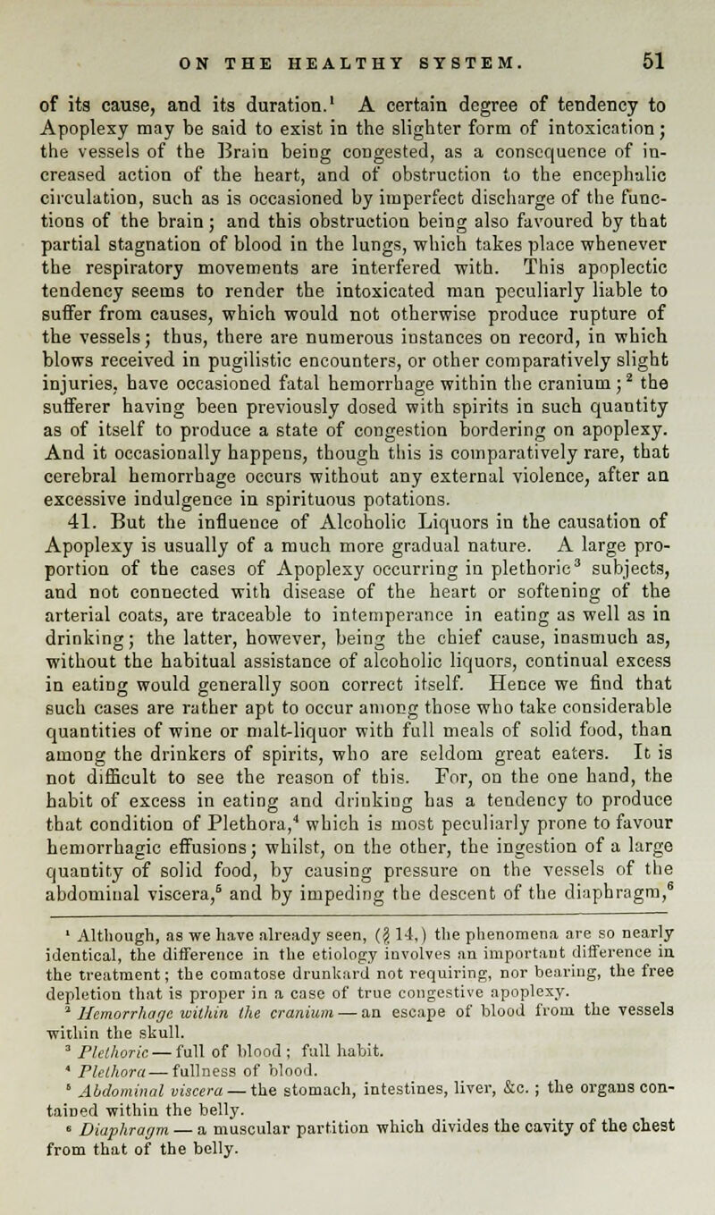 of its cause, and its duration.1 A certain degree of tendency to Apoplexy may be said to exist in the slighter form of intoxication; the vessels of the Brain being congested, as a consequence of in- creased action of the heart, and of obstruction to the encephalic circulation, such as is occasioned by imperfect discharge of the func- tions of the brain; and this obstruction being also favoured by that partial stagnation of blood in the lungs, which takes place whenever the respiratory movements are interfered with. This apoplectic tendency seems to render the intoxicated man peculiarly liable to suffer from causes, which would not otherwise produce rupture of the vessels; thus, there are numerous instances on record, in which blows received in pugilistic encounters, or other comparatively slight injuries, have occasioned fatal hemorrhage within the cranium ;2 the sufferer having been previously dosed with spirits in such quantity as of itself to produce a state of congestion bordering on apoplexy. And it occasionally happens, though this is comparatively rare, that cerebral hemorrhage occurs without any external violence, after an excessive indulgence in spirituous potations. 41. But the influence of Alcoholic Liquors in the causation of Apoplexy is usually of a much more gradual nature. A large pro- portion of the cases of Apoplexy occurring in plethoric3 subjects, and not connected with disease of the heart or softening of the arterial coats, are traceable to intemperance in eating as well as in drinking; the latter, however, being the chief cause, inasmuch as, without the habitual assistance of alcoholic liquors, continual excess in eating would generally soon correct itself. Hence we find that such cases are rather apt to occur among those who take considerable quantities of wine or malt-liquor with full meals of solid food, than among the drinkers of spirits, who are seldom great eaters. It is not difficult to see the reason of this. For, on the one hand, the habit of excess in eating and drinking has a tendency to produce that condition of Plethora,4 which is most peculiarly prone to favour hemorrhagic effusions; whilst, on the other, the ingestion of a large quantity of solid food, by causing pressure on the vessels of the abdominal viscera,6 and by impeding the descent of the diaphragm,6 1 Although, as we have already seen, ($ 14.) the phenomena are so nearly identical, the difference in the etiology iuvolves an important difference in the treatment; the comatose drunkard not requiring, nor bearing, the free depletion that is proper in a case of true congestive apoplexy. a Hemorrhage within the cranium — an escape of blood from the vessels within the skull. 3 Plethoric — full of blood ; full habit. * Plethora — fullness of blood. ' Abdominal viscera — the stomach, intestines, liver, &c.; the organs con- tained within the belly. 8 Diaphragm — a muscular partition which divides the cavity of the chest from that of the belly.