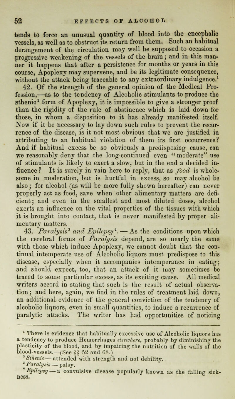 tends to force an unusual quantity of blood into the encephalio vessels, as well as to obstruct its return from them. Such an habitual derangement of the circulation may well be supposed to occasion a progressive weakening of the vessels of the brain; and in this man- ner it happens that after a persistence for months or years in this course, Apoplexy may supervene, and be its legitimate consequence, without the attack being traceable to any extraordinary indulgence.1 42. Of the strength of the general opinion of the Medical Pro- fession,—as to the tendency of Alcoholic stimulants to produce the sthenic2 form of Apoplexy, it is impossible to give a stronger proof than the rigidity of the rule of abstinence which is laid down for those, in whom a disposition to it has already manifested itself. Now if it be necessary to lay down such rules to prevent the recur- rence of the disease, is it not most obvious that we are justified in attributing to an habitual violation of them its first occurrence? And if habitual excess be so obviously a predisposing cause, can we reasonably deny that the long-continued even  moderate use of stimulants is likely to exert a slow, but in the end a decided in- fluence ? It is surely in vain here to reply, that as food is whole- some in moderation, but is hurtful in excess, so may alcohol be also; for alcohol (as will be more fully shown hereafter) can never properly act as food, save when other alimentary matters are defi- cient; and even in the smallest and most diluted doses, alcohol exerts an influence on the vital properties of the tissues with which it is brought into contact, that is never manifested by proper ali- mentary matters. 43. Paralysis3 and Epilepsy*. — As the conditions upon which the cerebral forms of Paralysis depend, are so nearly the same with those which induce Apoplexy, we cannot doubt that the con- tinual intemperate use of Alcoholic liquors must predispose to this disease, especially when it accompanies intemperance in eating; and should expect, too, that an attack of it may sometimes be traced to some particular excess, as its exciting cause. All medical writers accord in stating that such is the result of actual observa- tion ; and here, again, we find in the rules of treatment laid down, an additional evidence of the general conviction of the tendency of alcoholic liquors, even in small quantities, to induce a recurrence of paralytic attacks. The writer has had opportunities of noticing 1 There is evidence that habitually excessive use of Alcoholic liquors has a tendency to produce Hemorrhages elsewhere, probably by diminishing the plasticity of the blood, and by impairing the nutrition of the walls of the blood-vessels.—(See \\ 52 and 68.) 'Sthenic — attended with strength and not debility. ' Paralysis — palsy. Epilepsy — a convulsive disease popularly known as the falling sick- ness.