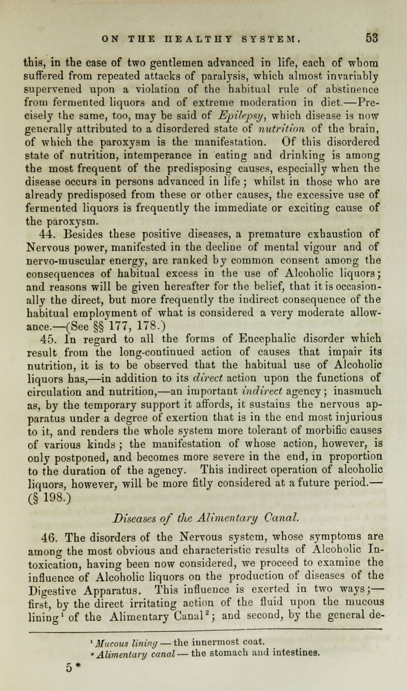 this, in the case of two gentlemen advanced in life, each of whom suffered from repeated attacks of paralysis, which almost invariably supervened upon a violation of the habitual rule of abstinence from fermented liquors and of extreme moderation in diet.—Pre- cisely the same, too, may be said of Epilepsy, which disease is now generally attributed to a disordered state of nutrition of the brain, of which the paroxysm is the manifestation. Of this disordered state of nutrition, intemperance in eating and drinking is among the most frequent of the predisposing causes, especially when the disease occurs in persons advanced in life; whilst in those who are already predisposed from these or other causes, the excessive use of fermented liquors is frequently the immediate or exciting cause of the paroxysm. 44. Besides these positive diseases, a premature exhaustion of Nervous power, manifested in the decline of mental vigour and of nervo-muscular energy, are ranked by common consent among the consequences of habitual excess in the use of Alcoholic liquors; and reasons will be given hereafter for the belief, that it is occasion- ally the direct, but more frequently the indirect consequence of the habitual employment of what is considered a very moderate allow- ance.—(See §§ 177, 178.) 45. In regard to all the forms of Encephalic disorder which result from the long-continued action of causes that impair its nutrition, it is to be observed that the habitual use of Alcoholic liquors has,—in addition to its direct action upon the functions of circulation and nutrition,—an important indirect agency; inasmuch as, by the temporary support it affords, it sustains the nervous ap- paratus under a degree of exertion that is in the end most injurious to it, and renders the whole system more tolerant of morbific causes of various kinds ; the manifestation of whose action, however, is only postponed, and becomes more severe in the end, in proportion to the duration of the agency. This indirect operation of alcoholic liquors, however, will be more fitly considered at a future period.— (§ 198.) Diseases of the Alimentary Canal. 46. The disorders of the Nervous system, whose symptoms are among the most obvious and characteristic results of Alcoholic In- toxication, having been now considered, we proceed to examine the influence of Alcoholic liquors on the production of diseases of the Digestive Apparatus. This influence is exerted in two ways;— first, by the direct irritating action of the fluid upon the mucous lining1 of the Alimentary Canal2; and second, by the general de- 1 Mucous lining — the innermost coat. 'Alimentary canal— the stomach and intestines. 5*