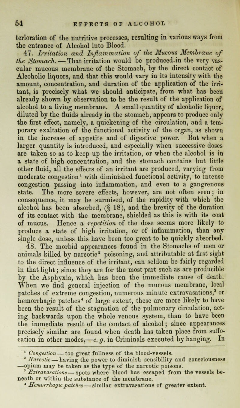 terioration of the nutritive processes, resulting in various ways from the entrance of Alcohol into Blood. 47. Irritation and Inflammation of the Mucous Membrane of the Stomach.—That irritation would be produced.in the very vas- cular mucous membrane of the Stomach, by the direct contact of Alcoholic liquors, and that this would vary in its intensity with the amount, concentration, and duration of the application of the irri- tant, is precisely what we should anticipate, from what has been already shown by observation to be the result of the application of alcohol to a living membrane. A small quantity of alcoholic liquor, diluted by the fluids already in the stomach, appears to produce only the first effect, namely, a quickening of the circulation, and a tem- porary exaltation of the functional activity of the organ, as shown in the increase of appetite and of digestive power. But when a larger quantity is introduced, and especially when successive doses are taken so as to keep up the irritation, or when the alcohol is in a state of high concentration, and the stomach contains but little other fluid, all the effects of an irritant are produced, varying from moderate congestion' with diminished functional activity, to intense congestion passing into inflammation, and even to a gangrenous state. The more severe effects, however, are not often seen; in consequence, it may be surmised, of the rapidity with which the alcohol has been absorbed, (§ 18), and the brevity of the duration of its contact with the membrane, shielded as this is with its coat of mucus. Hence a repetition of the dose seems more likely to produce a state of high irritation, or of inflammation, than any single dose, unless this have been too great to be quickly absorbed. 48. The morbid appearances found in the Stomachs of men or animals killed by narcotic2 poisoning, and attributable at first sight to the direct influence of the irritant, can seldom be fairly regarded in that light; since they are for the most part such as are producible by the Asphyxia, which has been the immediate cause of death. When we find general injection of the mucous membrane, local patches of extreme congestion, numerous minute extravasations,3 or hemorrhagic patches4 of large extent, these are more likely to have been the result of the stagnation of the pulmonary circulation, act- ing backwards upon the whole venous system, than to have been the immediate result of the contact of alcohol; since appearances precisely similar are found when death has taken place from suffo- cation in other modes,—e. g. in Criminals executed by hanging. In 1 Congestion — too great fullness of the blood-vessels. 3 Narcotic — having the power to diminish sensibility and consciousness —opium may be taken as the type of the narcotic poisons. 'Extravasations — spots where blood has escaped from the vessels be- neath or -within the substance of the membrane. * Hemorrhagic patches — similar extravasations of greater extent.