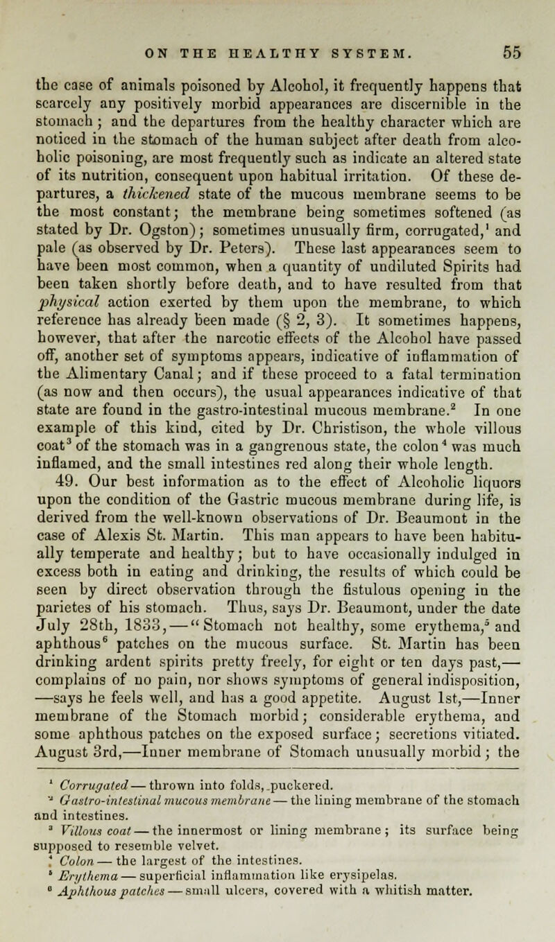 the case of animals poisoned by Alcohol, it frequently happens that scarcely any positively morbid appearances are discernible in the stomach ; and the departures from the healthy character which are noticed in the stomach of the human subject after death from alco- holic poisoning, are most frequently such as indicate an altered state of its nutrition, consequent upon habitual irritation. Of these de- partures, a thickened state of the mucous membrane seems to be the most constant; the membrane being sometimes softened (as stated by Dr. Ogston); sometimes unusually firm, corrugated,1 and pale (as observed by Dr. Peters'). These last appearances seem to have been most common, when a quantity of undiluted Spirits had been taken shortly before death, and to have resulted from that physical action exerted by them upon the membrane, to which reference has already been made (§ 2, 3). It sometimes happens, however, that after the narcotic effects of the Alcohol have passed off, another set of symptoms appears, indicative of inflammation of the Alimentary Canal; and if these proceed to a fatal termination (as now and then occurs), the usual appearances indicative of that state are found in the gastro-intestinal mucous membrane.2 In one example of this kind, cited by Dr. Christison, the whole villous coat3 of the stomach was in a gangrenous state, the colon4 was much inflamed, and the small intestines red along their whole length. 49. Our best information as to the effect of Alcoholic liquors upon the condition of the Gastric mucous membrane during life, is derived from the well-known observations of Dr. Beaumont in the case of Alexis St. Martin. This man appears to have been habitu- ally temperate and healthy; but to have occasionally indulged in excess both in eating and drinking, the results of which could be seen by direct observation through the fistulous opening in the parietes of his stomach. Thus, says Dr. Beaumont, under the date July 28th, 1833, — Stomach not healthy, some erythema,5 and aphthous6 patches on the mucous surface. St. Martin has been drinking ardent spirits pretty freely, for eight or ten days past,— complains of no pain, nor shows symptoms of general indisposition, —says he feels well, and has a good appetite. August 1st,—Inner membrane of the Stomach morbid; considerable erythema, and some aphthous patches on the exposed surface; secretions vitiated. August 3rd,—Inner membrane of Stomach unusually morbid; the 1 Corrugated—thrown into folds, _puckered. J G astro-intestinal mucous membrane — the lining membrane of the stomach and intestines. 3 Villous coat — the innermost or lining membrane; its surface being supposed to resemble velvet. ' Colon — the largest of the intestines. ' Erythema — superficial inflammation like erysipelas. 0 Aphthous patches — small ulcers, covered with a whitish matter.