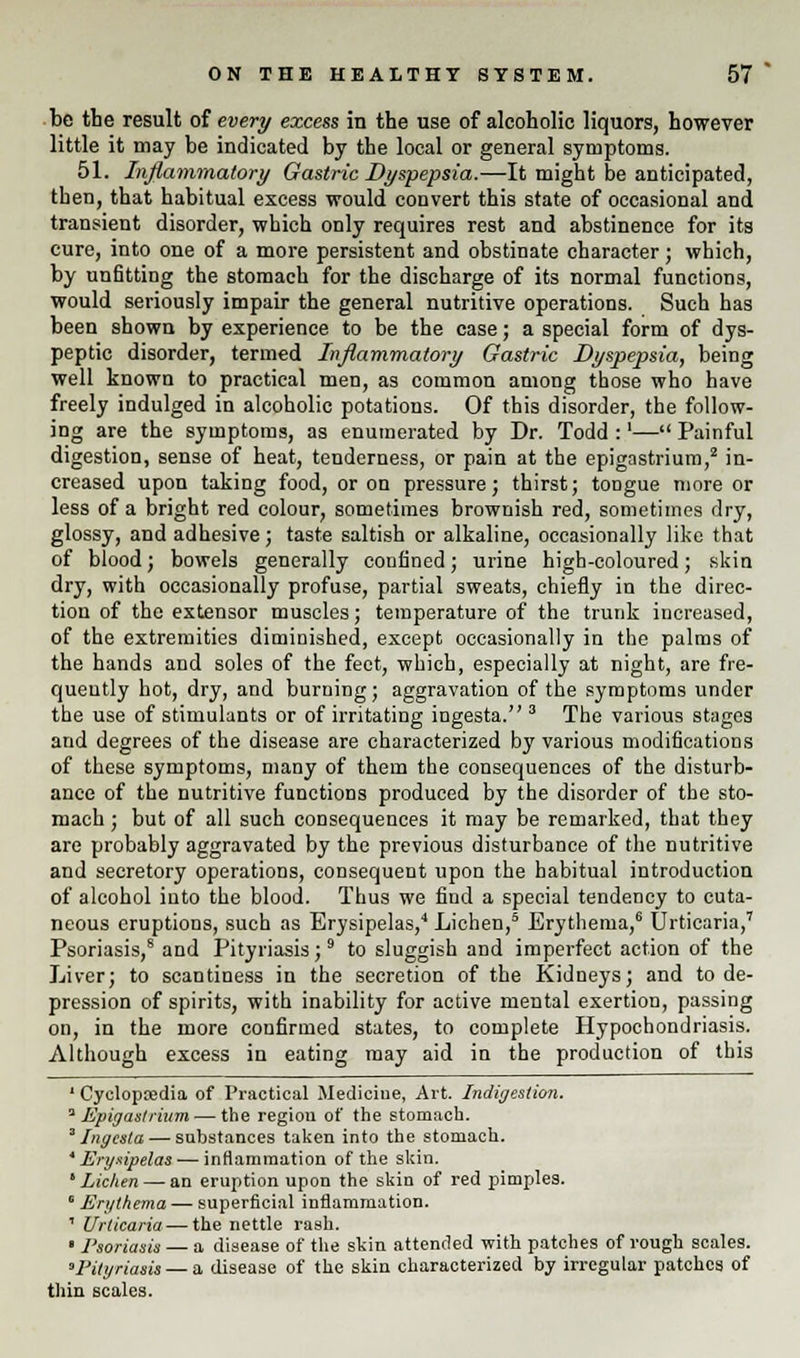 be the result of every excess in the use of alcoholic liquors, however little it may be indicated by the local or general symptoms. 51. Inflammatory Gastric Dyspepsia.—It might be anticipated, then, that habitual excess would convert this state of occasional and transient disorder, which only requires rest and abstinence for its cure, into one of a more persistent and obstinate character; which, by unfitting the stomach for the discharge of its normal functions, would seriously impair the general nutritive operations. Such has been shown by experience to be the case; a special form of dys- peptic disorder, termed Inflammatory Gastric Dyspepsia, being well known to practical men, as common among those who have freely indulged in alcoholic potations. Of this disorder, the follow- ing are the symptoms, as enumerated by Dr. Todd :'— Painful digestion, sense of heat, tenderness, or pain at the epigastrium,2 in- creased upon taking food, or on pressure; thirst; tongue more or less of a bright red colour, sometimes brownish red, sometimes dry, glossy, and adhesive; taste saltish or alkaline, occasionally like that of blood; bowels generally confined; urine high-coloured; skin dry, with occasionally profuse, partial sweats, chiefly in the direc- tion of the extensor muscles; temperature of the trunk increased, of the extremities diminished, except occasionally in the palms of the hands and soles of the feet, which, especially at night, are fre- quently hot, dry, and burning; aggravation of the symptoms under the use of stimulants or of irritating ingesta. 3 The various stages and degrees of the disease are characterized by various modifications of these symptoms, many of them the consequences of the disturb- ance of the nutritive functions produced by the disorder of the sto- mach ; but of all such consequences it may be remarked, that they are probably aggravated by the previous disturbance of the nutritive and secretory operations, consequent upon the habitual introduction of alcohol into the blood. Thus we find a special tendency to cuta- neous eruptions, such as Erysipelas,4 Lichen,5 Erythema,6 Urticaria,7 Psoriasis,8 and Pityriasis;9 to sluggish and imperfect action of the Liver; to scantiness in the secretion of the Kidneys; and to de- pression of spirits, with inability for active mental exertion, passing on, in the more confirmed states, to complete Hypochondriasis. Although excess in eating may aid in the production of this 1 Cyclopaedia of Practical Medicine, Art. Indigestion. ''Epigastrium — the region of the stomach. 3 Ingesta — substances taken into the stomach. 'Erysipelas — inflammation of the skin. ' Lichen — an eruption upon the skin of red pimples. ' Erythema — superficial inflammation. 1 Urticaria — the nettle rash. • Psoriasis — a disease of the skin attended with patches of rough scales. 'Pityriasis — a disease of the skin characterized by irregular patches of thin scales.