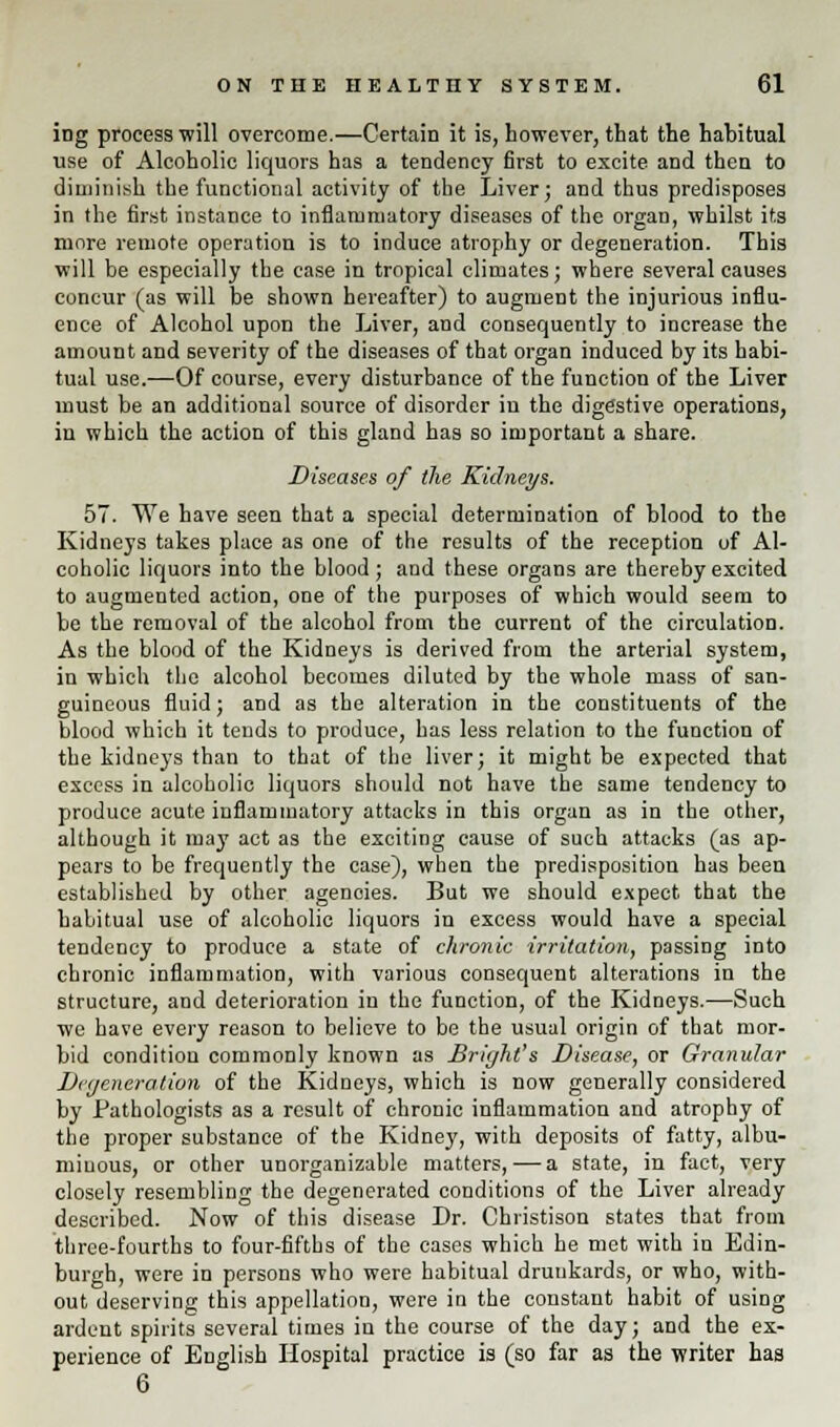 ing process will overcome.—Certain it is, however, that the habitual use of Alcoholic liquors has a tendency first to excite and then to diminish the functional activity of the Liver; and thus predisposes in the first instance to inflammatory diseases of the organ, whilst its more remote operation is to induce atrophy or degeneration. This will be especially the case in tropical climates; where several causes concur (as will be shown hereafter) to augment the injurious influ- ence of Alcohol upon the Liver, and consequently to increase the amount and severity of the diseases of that organ induced by its habi- tual use.—Of course, every disturbance of the function of the Liver must be an additional source of disorder iu the digestive operations, in which the action of this gland has so important a share. Diseases of the Kidneys. 57. We have seen that a special determination of blood to the Kidneys takes place as one of the results of the reception of Al- coholic liquors into the blood ; and these organs are thereby excited to augmented action, one of the purposes of which would seem to be the removal of the alcohol from the current of the circulation. As the blood of the Kidneys is derived from the arterial system, in which the alcohol becomes diluted by the whole mass of san- guineous fluid; and as the alteration in the constituents of the blood which it tends to produce, has less relation to the function of the kidneys than to that of the liver; it might be expected that excess in alcoholic liquors should not have the same tendency to produce acute inflammatory attacks in this organ as in the other, although it ma}' act as the exciting cause of such attacks (as ap- pears to be frequently the case), when the predisposition has been established by other agenoies. But we should expect that the habitual use of alcoholic liquors in excess would have a special tendency to produce a state of chronic irritation, passing into chronic inflammation, with various consequent alterations in the structure, and deterioration in the function, of the Kidneys.—Such we have every reason to believe to be the usual origin of that mor- bid condition commonly known as Bright's Disease, or Granular Degeneration of the Kidneys, which is now generally considered by Pathologists as a result of chronic inflammation and atrophy of the proper substance of the Kidney, with deposits of fatty, albu- minous, or other unorganizable matters, — a state, in fact, very closely resembling the degenerated conditions of the Liver already described. Now of this disease Dr. Christison states that from three-fourths to four-fifths of the cases which he met with in Edin- burgh, were in persons who were habitual drunkards, or who, with- out deserving this appellation, were in the constant habit of using ardent spirits several times in the course of the day; and the ex- perience of English Hospital practice is (so far as the writer has 6