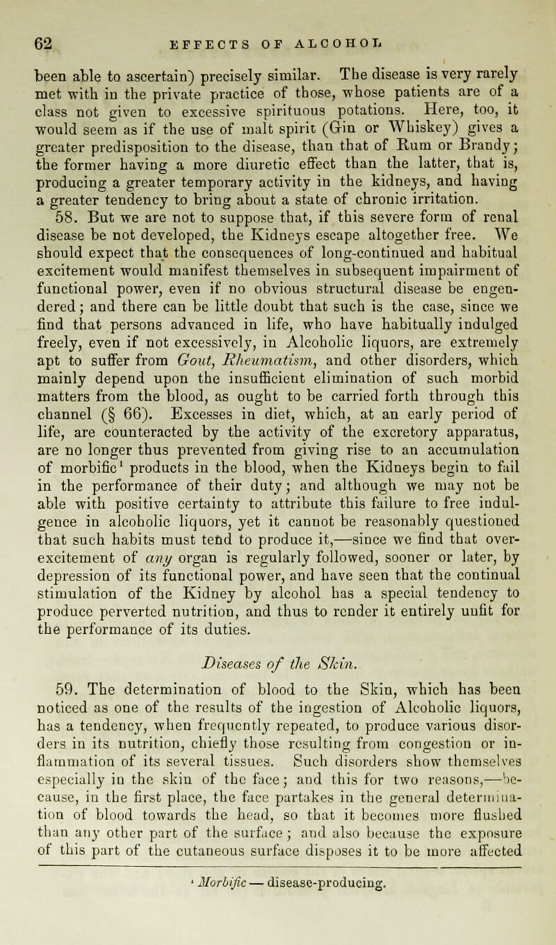 been able to ascertain) precisely similar. The disease is very rarely met with in the private practice of those, whose patients are of a class not given to excessive spirituous potations. Here, too, it would seem as if the use of malt spirit (Gin or Whiskey) gives a greater predisposition to the disease, than that of Rum or Brandy; the former having a more diuretic effect than the latter, that is, producing a greater temporary activity in the kidneys, and having a greater tendency to bring about a state of chronic irritation. 58. But we are not to suppose that, if this severe form of renal disease be not developed, the Kidneys escape altogether free. We should expect that the consequences of long-continued and habitual excitement would manifest themselves in subsequent impairment of functional power, even if no obvious structural disease be engen- dered ; and there can be little doubt that such is the case, since we find that persons advanced in life, who have habitually indulged freely, even if not excessively, in Alcoholic liquors, are extremely apt to suffer from Gout, Rheumatism, and other disorders, which mainly depend upon the insufficient elimination of such morbid matters from the blood, as ought to be carried forth through this channel (§ 66). Excesses in diet, which, at an early period of life, are counteracted by the activity of the excretory apparatus, are no longer thus prevented from giving rise to an accumulation of morbific1 products in the blood, when the Kidneys begin to fail in the performance of their duty; and although we may not be able with positive certainty to attribute this failure to free indul- gence in alcoholic liquors, yet it cannot be reasonably questioned that such habits must tend to produce it,—since we find that over- excitement of any organ is regularly followed, sooner or later, by depression of its functional power, and have seen that the continual stimulation of the Kidney by alcohol has a special tendency to produce perverted nutrition, and thus to render it entirely unfit for the performance of its duties. Diseases of the Shin. 59. The determination of blood to the Skin, which has been noticed as one of the results of the ingestion of Alcoholic liquors, has a tendency, when frequently repeated, to produce various disor- ders in its nutrition, chiefly those resulting from congestion or in- flammation of its several tissues. Such disorders show themselves especially in the skin of the face; and this for two reasons,—He- cause, in the first place, the face partakes in the general determina- tion of blood towards the head, so that it becomes more flushed than any other part of the surface; and also because the exposure of this part of the cutaneous surface disposes it to be more affected 1 Morbific — disease-producing.