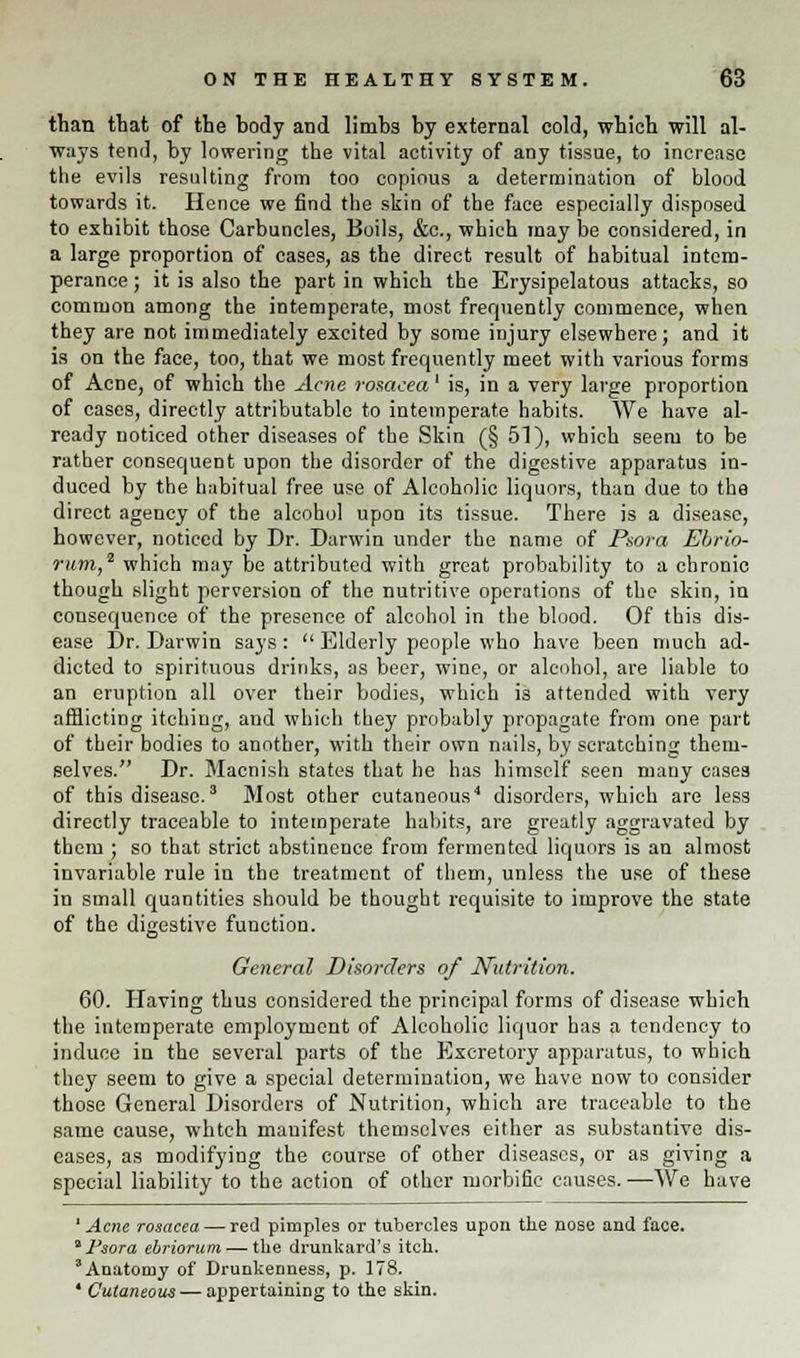 than that of the body and limbs by external cold, which will al- ways tend, by lowering the vital activity of any tissue, to increase the evils resulting from too copious a determination of blood towards it. Hence we find the skin of the face especially disposed to exhibit those Carbuncles, Boils, &c, which may be considered, in a large proportion of cases, as the direct result of habitual intem- perance ; it is also the part in which the Erysipelatous attacks, so common among the intemperate, most frequently commence, when they are not immediately excited by some injury elsewhere; and it is on the face, too, that we most frequently meet with various forms of Acne, of which the Acne rosacea' is, in a very large proportion of cases, directly attributable to intemperate habits. We have al- ready noticed other diseases of the Skin (§ 51), which seem to be rather consequent upon the disorder of the digestive apparatus in- duced by the habitual free use of Alcoholic liquors, than due to the direct agency of the alcohol upon its tissue. There is a disease, however, noticed by Dr. Darwin under the name of Psora Ebrio- rum,2 which may be attributed with great probability to a chronic though slight perversion of the nutritive operations of the skin, in consequence of the presence of alcohol in the blood. Of this dis- ease Dr. Darwin says:  Elderly people who have been much ad- dicted to spirituous drinks, as beer, wine, or alcohol, are liable to an eruption all over their bodies, which is attended with very afflicting itching, and which they probably propagate from one part of their bodies to another, with their own nails, by scratching them- selves. Dr. Macnish states that he has himself seen many cases of this disease.3 Most other cutaneous4 disorders, which are less directly traceable to intemperate habits, are greatly aggravated by them ; so that strict abstinence from fermented liquors is an almost invariable rule in the treatment of them, unless the use of these in small quantities should be thought requisite to improve the state of the digestive function. General Disorders of Nutrition. 60. Having thus considered the principal forms of disease which the intemperate employment of Alcoholic liquor has a tendency to induce in the several parts of the Excretory apparatus, to which they seem to give a special determination, we have now to consider those General Disorders of Nutrition, which are traceable to the same cause, whtch manifest themselves either as substantive dis- eases, as modifying the course of other diseases, or as giving a special liability to the action of other morbific causes. —We have ' Acne rosacea — red pimples or tubercles upon the nose and face. 2 Psora ebriorum — tlie drunkard's itch. Anatomy of Drunkenness, p. 178. 4 Cutaneous — appertaining to the skin.