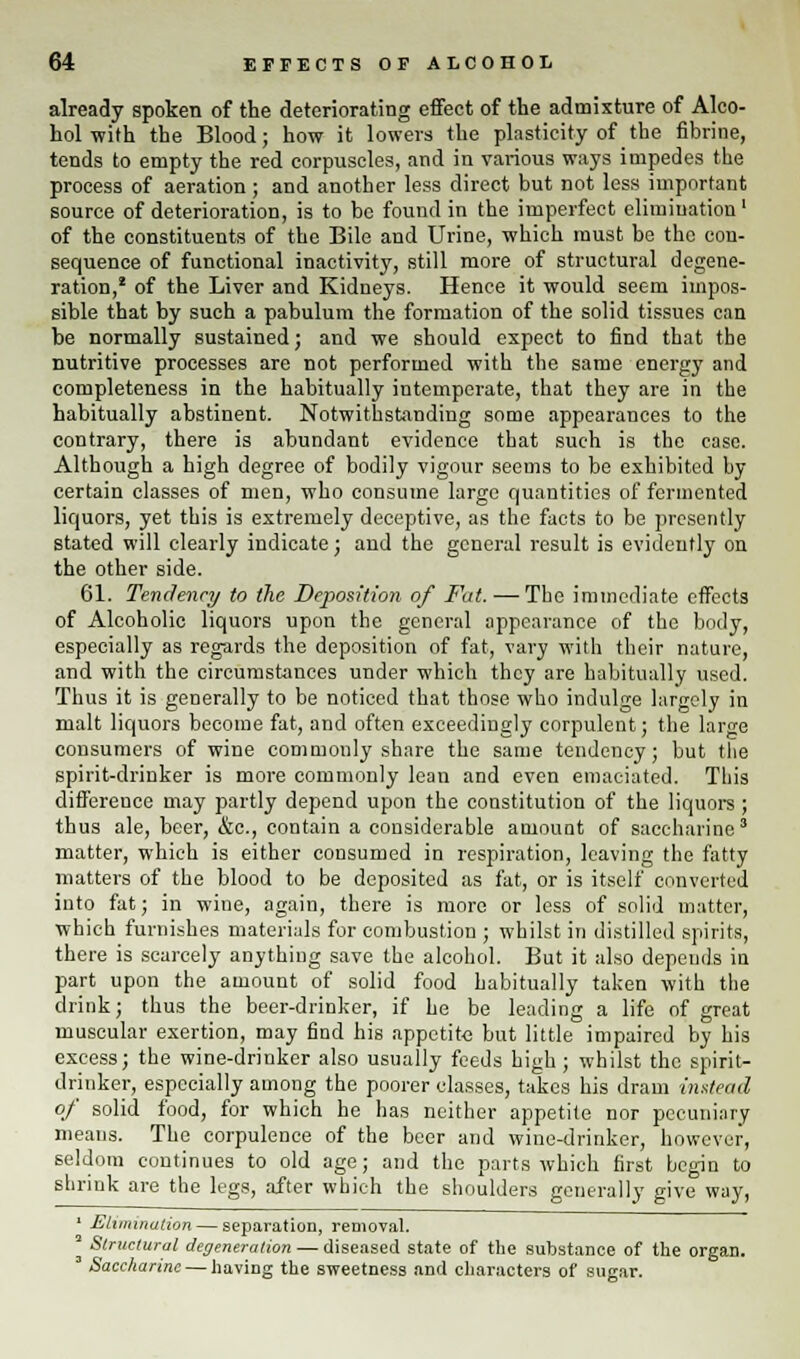 already spoken of the deteriorating effect of the admixture of Alco- hol with the Blood; how it lowers the plasticity of the fibrine, tends to empty the red corpuscles, and in various ways impedes the process of aeration ; and another less direct but not less important source of deterioration, is to be found in the imperfect elimination' of the constituents of the Bile and Urine, which must be the con- sequence of functional inactivity, still more of structural degene- ration,1 of the Liver and Kidneys. Hence it would seem impos- sible that by such a pabulum the formation of the solid tissues can be normally sustained; and we should expect to find that the nutritive processes are not performed with the same energy and completeness in the habitually intemperate, that they are in the habitually abstinent. Notwithstanding some appearances to the contrary, there is abundant evidence that such is the case. Although a high degree of bodily vigour seems to be exhibited by certain classes of men, who consume large quantities of fermented liquors, yet this is extremely deceptive, as the facts to be presently stated will clearly indicate; and the general result is evidently on the other side. 61. Tendency to the Deposition of Fat. — The immediate effects of Alcoholic liquors upon the general appearance of the body, especially as regards the deposition of fat, vary with their nature, and with the circumstances under which they are habitually used. Thus it is generally to be noticed that those who indulge largely in malt liquors become fat, and often exceedingly corpulent; the large consumers of wine commonly share the same tendency; but the spirit-drinker is more commonly lean and even emaciated. This difference may partly depend upon the constitution of the liquors ; thus ale, beer, &c, contain a considerable amount of saccharine3 matter, which is either consumed in respiration, leaving the fatty matters of the blood to be deposited as fat, or is itself converted into fat; in wine, again, there is more or less of solid matter, which furnishes materials for combustion ; whilst in distilled spirits, there is scarcely anything save the alcohol. But it also depends in part upon the amount of solid food habitually taken with the drink; thus the beer-drinker, if he be leading a life of great muscular exertion, may find his appetite but little impaired by his excess; the wine-drinker also usually feeds high ; whilst the spirit- drinker, especially among the poorer classes, takes his dram instead of solid food, for which he has neither appetite nor pecuniary means. The corpulence of the beer and wine-drinker, however, seldom continues to old age; and the parts which first begin to shrink are the legs, after which the shoulders generally give way, ' Elimination — separation, removal. * Structural degeneration — diseased state of the substance of the organ. 3 Saccharine — having the sweetness and characters of sugar.