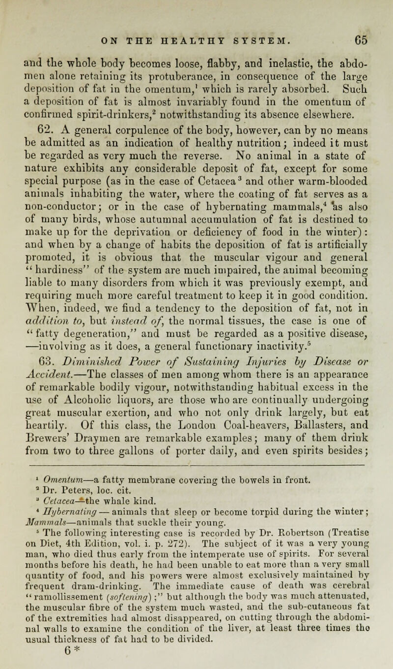 and the whole body becomes loose, flabby, and inelastic, the abdo- men alone retaining its protuberance, in consequence of the large deposition of fat in the omentum,1 which is rarely absorbed. Such a deposition of fat is almost invariably found in the omentum of confirmed spirit-drinkers,2 notwithstanding its absence elsewhere. 62. A general corpulence of the body, however, can by no means be admitted as an indication of healthy nutrition; indeed it must be regarded as very much the reverse. No animal in a state of nature exhibits any considerable deposit of fat, except for some special purpose (as in the case of Cetacea3 and other warm-blooded animals inhabiting the water, where the coating of fat serves as a non-conductor; or in the case of hybernating mammals,4 *as also of many birds, whose autumnal accumulation of fat is destined to make up for the deprivation or deficiency of food in the winter) : and when by a change of habits the deposition of fat is artificially promoted, it is obvious that the muscular vigour and general  hardiness of the system are much impaired, the animal becoming liable to many disorders from which it was previously exempt, and requiring much more careful treatment to keep it in good condition. When, indeed, we find a tendency to the deposition of fat, not in addition to, but instead of, the normal tissues, the ease is one of  fatty degeneration, and must be regarded as a positive disease, —involving as it does, a general functionary inactivity.5 63. Diminished Power of Sustaining Injuries by Disease or Accident.—The classes of men among whom there is an appearance of remarkable bodily vigour, notwithstanding habitual excess in the use of Alcoholic liquors, are those who are continually undergoing great muscular exertion, and who not only drink largely, but eat heartily. Of this class, the London Coal-heavers, Ballasters, and Brewers' Draymen are remarkable examples; many of them drink from two to three gallons of porter daily, and even spirits besides; 1 Omentum—a fatty membrane covering the bowels in front. a Dr. Peters, loc. cit. a Cetacea—the whale kind. 4 Hybernating — animals that sleep or become torpid during the winter; Mammals—animals that suckle their young. * The following interesting case is recorded by Dr. Robertson (Treatise on Diet, 4th Edition, vol. i. p. 1272). The subject of it was a very young man, who died thus early from the intemperate use of spirits. For several months before his death, he had been unable to eat more than a very small quantity of food, and his powers were almost exclusively maintained by frequent dram-drinking. The immediate cause of death was cerebral  ramollissement (softening); but although the body was much attenuated, the muscular fibre of the system much wasted, and the sub-cutaneous fat of the extremities had almost disappeared, on cutting through the abdomi- nal walls to examine the condition of the liver, at least three times tho usual thickness of fat had to be divided. 6*