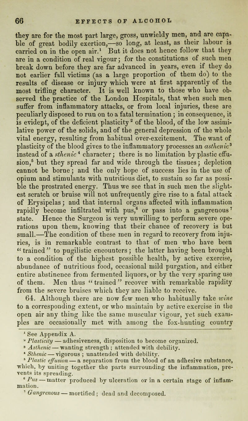 they are for the most part large, gross, unwieldy men, and are capa- ble of great bodily exertion,—so long, at least, as their labour is carried on in the open air.1 But it does not hence follow that they are in a condition of real vigour; for the constitutions of such men break down before they are far advanced in years, even if they do not earlier fall victims (as a large proportion of tbem do) to the results of disease or injury which were at first apparently of the most trifling character. It is well known to those who have ob- served the practice of the London Hospitals, that when such men suffer from inflammatory attacks, or from local injuries, these are peculiarly disposed to run on to a fatal termination; in consequence, it is evident, of the deficient plasticity2 of the blood, of the low assimi- lative power of the solids, and of the general depression of the whole vital energy, resulting from habitual over-excitement. The want of plasticity of the blood gives to the inflammatory processes an astltcnic3 instead of a sthenic' character; there is no limitation by plastic effu- sion,5 but they spread far and wide through the tissues; depletion cannot be borne; and the only hope of success lies in the use of opium and stimulants with nutritious diet, to sustain so far as possi- ble the prostrated energy. Thus we see that in such men the slight- est scratch or bruise will not unfrequently give rise to a fatal attack of Erysipelas; and that internal organs affected with inflammation rapidly become infiltrated with pus,6 or pass into a gangrenous7 state. Hence the Surgeon is very unwilling to perform severe ope- rations upon them, knowing that their chance of recovery is but small.—The condition of these men in regard to recovery from inju- ries, is in remarkable contrast to that of men who have been trained to pugilistic encounters; the latter having been brought to a condition of the highest possible health, by active exercise, abundance of nutritious food, occasional mild purgation, and either entire abstinence from fermented liquors, or by the very sparing use of them. Men thus trained recover with remarkable rapidity from the severe bruises which tboy are liable to receive. 64. Although there are now few men who habitually take wine to a corresponding extent, or who maintain by active exercise in the open air any thing like the same muscular vigour, yet such exam- ples are occasionally met with among the fox-hunting country 1 See Appendix A. 'Plasticity — adhesiveness, disposition to become organized. 3 Asthenic — wanting strength; attended with debility. 'Sthenic — vigorous ; unattended with debility. 'Plastic effusion — a separation from the blood of an adhesive substance, which, by uniting together the parts surrounding the inflammation, pre- vents its spreading. 'Pus — matter produced by ulceration or in a certain stage of inflam- mation. ' Gangrenous — mortified ; dead and decomposed.