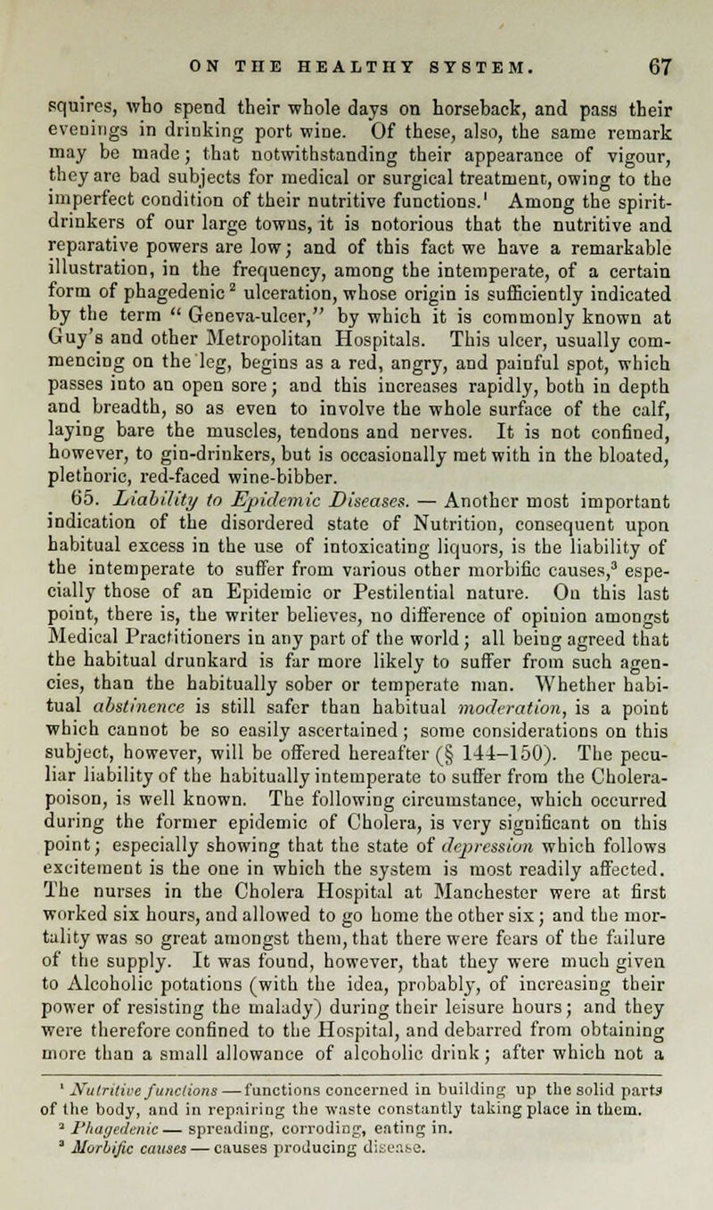 squires, who spend their whole days on horseback, and pass their evenings in drinking port wine. Of these, also, the same remark may be made; that notwithstanding their appearance of vigour, they are bad subjects for medical or surgical treatment, owing to the imperfect condition of their nutritive functions.1 Among the spirit- drinkers of our large towns, it is notorious that the nutritive and reparative powers are low; and of this fact we have a remarkable illustration, in the frequency, among the intemperate, of a certain form of phagedenicz ulceration, whose origin is sufficiently indicated by the term  Geneva-ulcer, by which it is commonly known at Guy's and other Metropolitan Hospitals. This ulcer, usually com- mencing on the leg, begins as a red, angry, and painful spot, which passes into an open sore; and this increases rapidly, both in depth and breadth, so as even to involve the whole surface of the calf, laying bare the muscles, tendons and nerves. It is not confined, however, to gin-drinkers, but is occasionally met with in the bloated, plethoric, red-faced wine-bibber. 65. Liability to Epidemic Diseases. — Another most important indication of the disordered state of Nutrition, consequent upon habitual excess in the use of intoxicating liquors, is the liability of the intemperate to suffer from various other morbific causes,3 espe- cially those of an Epidemic or Pestilential nature. Ou this last point, there is, the writer believes, no difference of opinion amongst Medical Practitioners in any part of the world; all being agreed that the habitual drunkard is far more likely to suffer from such agen- cies, than the habitually sober or temperate man. Whether habi- tual abstinence is still safer than habitual moderation, is a point which cannot be so easily ascertained ; some considerations on this subject, however, will be offered hereafter (§ 144-150). The pecu- liar liability of the habitually intemperate to suffer from the Cholera- poison, is well known. The following circumstance, which occurred during the former epidemic of Cholera, is very significant on this point; especially showing that the state of depression which follows excitement is the one in which the system is most readily affected. The nurses in the Cholera Hospital at Manchester were at first worked six hours, and allowed to go home the other six; and the mor- tality was so great amongst them, that there were fears of the failure of the supply. It was found, however, that they were much given to Alcoholic potations (with the idea, probably, of increasing their power of resisting the malady) during their leisure hours; and they were therefore confined to the Hospital, and debarred from obtaining more than a small allowance of alcoholic drink; after which not a ' Nutritive functions—functions concerned in building up the solid parts of the body, and in repairing the waste constantly taking place in them. 3 Phagedenic— spreading, corroding, eating in. ' Morbific causes — causes producing disease.