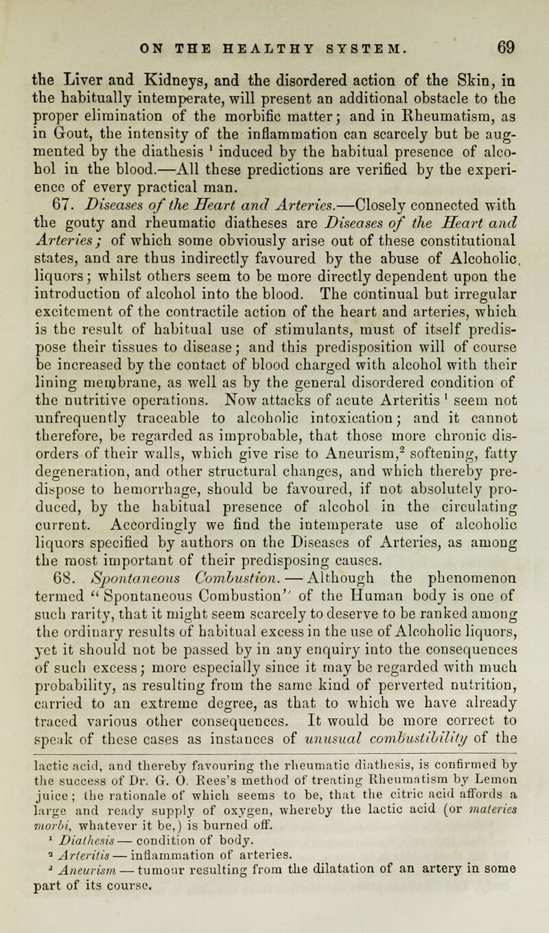 the Liver and Kidneys, and the disordered action of the Skin, in the habitually intemperate, will present an additional obstacle to the proper elimination of the morbific matter; and in Rheumatism, as in Gout, the intensity of the inflammation can scarcely but be aug- mented by the diathesis ' induced by the habitual presence of alco- hol in the blood.—All these predictions are verified by the experi- ence of every practical man. 67. Diseases of the Heart and Arteries.—Closely connected with the gouty and rheumatic diatheses are Diseases of the Heart and Arteries; of which some obviously arise out of these constitutional states, and are thus indirectly favoured by the abuse of Alcoholic, liquors; whilst others seem to be more directly dependent upon the introduction of alcohol into the blood. The continual but irregular excitement of the contractile action of the heart and arteries, which is the result of habitual use of stimulants, must of itself predis- pose their tissues to disease; and this predisposition will of course be increased by the contact of blood charged with alcohol with their lining nieinbrane, as well as by the general disordered condition of the nutritive operations. Now attacks of acute Arteritis ' seem not unfrequently traceable to alcoholic intoxication; and it cannot therefore, be regarded as improbable, that those more chronic dis- orders of their walls, which give rise to Aneurism,2 softening, fatty degeneration, and other structural changes, and which thereby pre- dispose to hemorrhage, should be favoured, if not absolutely pro- duced, by the habitual presence of alcohol in the circulating current. Accordingly we find the intemperate use of alcoholic liquors specified by authors on the Diseases of Arteries, as among the most important of their predisposing causes. 68. Spontaneous Combustion.-—-Although the phenomenon termed  Spontaneous Combustion'' of the Human body is one of such rarity, that it might seem scarcely to deserve to be ranked among the ordinary results of habitual excess in the use of Alcoholic liquors, yet it should not be passed by in any enquiry into the consequences of such excess; more especially since it may be regarded with much probability, as resulting from the same kind of perverted nutrition, carried to an extreme degree, as that to which we have already traced various other consequences. It would bo more correct to speak of these cases as instances of unusual combustibility of the lactic acid, and thereby favouring the rheumatic diathesis, is confirmed by the success of Dr. G. 0. Rees's method of treating Rheumatism by Lemon juice ; the rationale of which seems to be, that the citric acid affords a largo and ready supply of oxygen, whereby the lactic acid (or materies morln. whatever it be,) is burned off. 1 Diathesis—condition of body. 4 Arteritis — inflammation of arteries. J Aneurism — tumour resulting from the dilatation of an artery in some part of its course.