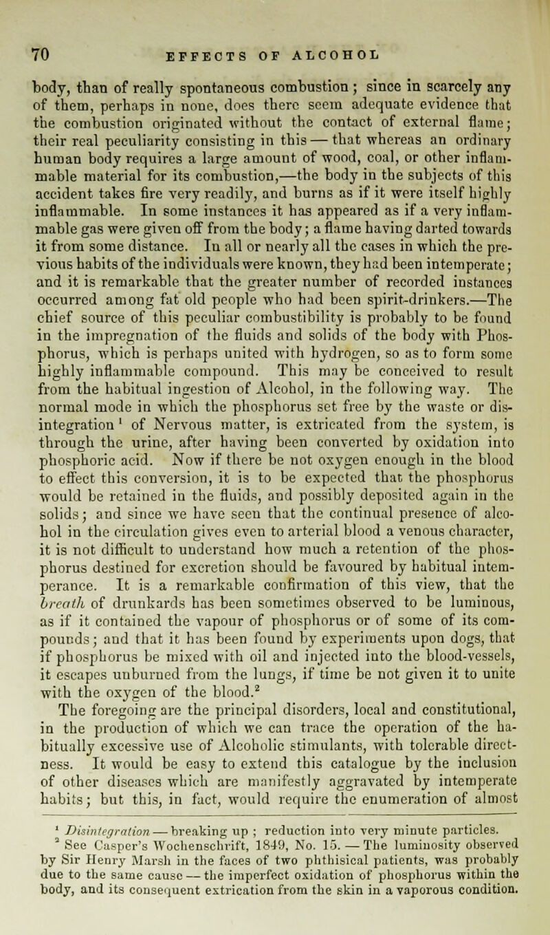 body, than of really spontaneous combustion ; since in scarcely any of them, perhaps in none, does there seem adequate evidence that the combustion originated without the contact of external flame; their real peculiarity consisting in this — that whereas an ordinary human body requires a large amount of wood, coal, or other inflam- mable material for its combustion,—the body in the subjects of this accident takes fire very readily, and burns as if it were itself highly inflammable. In some instances it has appeared as if a very inflam- mable gas were given off from the body; a flame having darted towards it from some distance. In all or nearly all the eases in which the pre- vious habits of the individuals were known, they had been intemperate; and it is remarkable that the greater number of recorded instances occurred among fat old people who had been spirit-drinkers.—The chief source of this peculiar combustibility is probably to be found in the impregnation of the fluids and solids of the body with Phos- phorus, which is perhaps united with hydrogen, so as to form some highly inflammable compound. This may be conceived to result from the habitual ingestion of Alcohol, in the following way. The normal mode in which the phosphorus set free by the waste or dis- integration ' of Nervous matter, is extricated from the system, is through the urine, after having been converted by oxidation into phosphoric acid. Now if there be not oxygen enough in the blood to effect this conversion, it is to be expected that the phosphorus would be retained in the fluids, and possibly deposited again in the solids; and since we have seen that the continual preseuco of alco- hol in the circulation gives even to arterial blood a venous character, it is not difficult to understand how much a retention of the phos- phorus destined for excretion should be favoured by habitual intem- perance. It is a remarkable confirmation of this view, that the breath of drunkards has been sometimes observed to be luminous, as if it contained the vapour of phosphorus or of some of its com- pounds; and that it has been found by experiments upon dogs, that if phosphorus be mixed with oil and injected into the blood-vessels, it escapes uuburned from the lungs, if time be not given it to unite with the oxygen of the blood.2 The foregoing are the principal disorders, local and constitutional, in the production of which we can trace the operation of the ha- bitually excessive use of Alcoholic stimulants, with tolerable direct- ness. It would be easy to extend this catalogue by the inclusion of other diseases which are manifestly aggravated by intemperate habits; but this, in fact, would require the enumeration of almost ' Disintegration — breaking up ; reduction iuto very minute particles. 3 See Casper's Wochenschrift, 1849, No. 15. — The luminosity observed by Sir Henry Marsh in the faces of two phthisical patients, was probably due to the same cause — the imperfect oxidation of phosphorus within the body, and its consequent extrication from the skin in a vaporous condition.