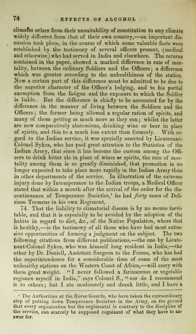 climafes arises from their unsuitability of constitution to any climate widely different from that of their own country,—an important dis- cussion took place, in the course of which some valuable facts were established by the testimony of several officers present, (medical and otherwise) who had served in India and elsewhere. The returns contained in the paper, showed a marked difference in rate of mor- tality, between the ordinary Soldiers and the Officers; a difference which was greater according to the unhealthiness of the station. Now a certain part of this difference must be admitted to be due to the superior character of the Officer's lodging, and to his partial exemption from the fatigue and the exposure to which the Soldier is liable. But the difference is chiefly to be accounted for by the difference in the manner of living between the Soldiers and the Officers; the former being allowed a regular ration of spirits, and many of them getting as much more as they can; whilst the latter are now comparatively abstemious, drinking wine or beer in place of spirits, and this to a much less extent than formerly. With re- gard to the Indian service, it was specially asserted by Lieutenant- Colonel Sykes, who has paid great attention to the Statistics of the Indian Army, that since it has become the custom among the Offi- cers to drink bitter ale in place of wines er spirits, the rate of mor- tality among them is so greatly diminished, that promotion is no longer expected to take place more rapidly in the Indian Army than in other departments of the service. In illustration of the extreme injury done by Intemperance to the Indian troops, a Medical Officer stated that within a month after the arrival of the order for the dis- continuance of Temperance Societies,' he had forty cases of Deli- rium Tremens in his own llegiment. 74. That the liability to climatorial disease is by no means inevi- table, and that it is especially to be avoided by the adoption of the habits in regard to diet, &c, of the Native Population, where that is healthy,—is the testimony of all those who have had most exten- sive opportunities of forming a judgment on the subject. The two following citations from different publications,—the one by Lieute- nant-Colonel Sykes, who was himself long resident in India,—the other by Dr. Daniell, Assistant Surgeon to the Forces, who has had the superintendence for a considerable time of some of the most unhealthy stations on the Western Coast of Africa,—will carry with them great weight. I never followed a farinaceous or vegetable regimen myself in India, says Colonel S., nor do I recommend it to others; but I ate moderately and drank little, and I have a ' The Authorities at the Horse Guards, who have taken the extraordinary step of putting down Temperance Societies in the Army, on the ground that every organization but the regimental is contrary to the discipline of the service, can scarcely be supposed cognizant of what they have to an- swer for.