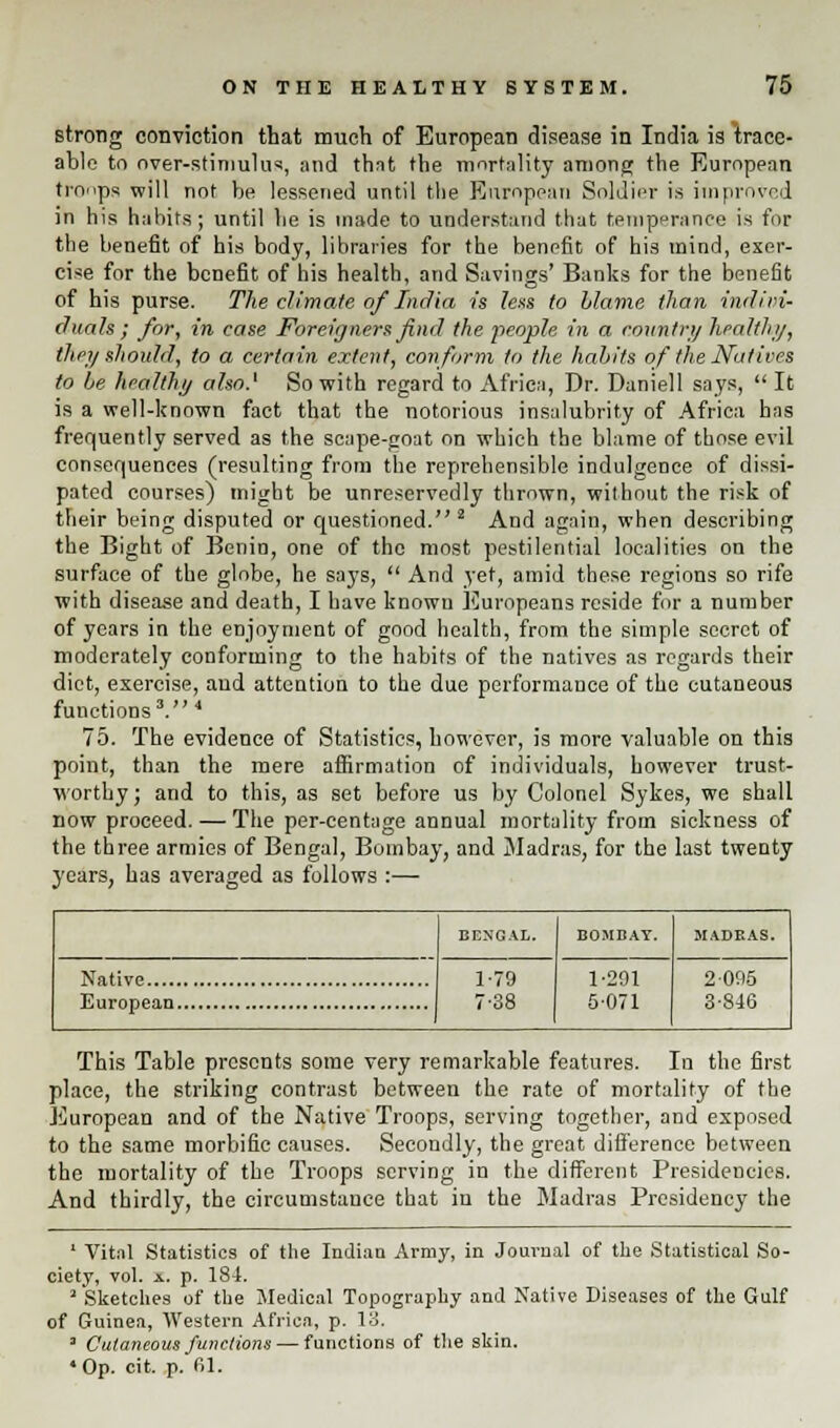 strong conviction that much of European disease in India is trace- able to over-stimulus, and that the mortality among the European tronps will not be lessened until the European Soldier is improved in his habits; until be is made to understand that temperance is for the benefit of his body, libraries for the benefit of his mind, exer- cise for the benefit of his health, and Savings' Banks for the benefit of his purse. The climate of India is lens to blame than indivi- duals; for, in case Foreigners find the people in a country health;/, they should, to a certain extent, conform to the habits of the Natives to be healthy also.' So with regard to Africa, Dr. Daniell says, It is a well-known fact that the notorious insalubrity of Africa has frequently served as the scape-goat on which the blame of those evil consequences (resulting from the reprehensible indulgence of dissi- pated courses) might be unreservedly thrown, without the risk of their being disputed or questioned. 2 And again, when describing the Bight of Benin, one of the most pestilential localities on the surface of the globe, he says,  And yet, amid these regions so rife with disease and death, I have knowu Europeans reside for a number of years in the enjoyment of good health, from the simple secret of moderately conforming to the habits of the natives as regards their diet, exercise, aud attention to the due performance of the cutaneous functions3. 4 75. The evidence of Statistics, however, is more valuable on this point, than the mere affirmation of individuals, however trust- worthy; and to this, as set before us by Colonel Sykes, we shall now proceed. — The per-centuge annual mortality from sickness of the three armies of Bengal, Bombay, and Madras, for the last twenty years, has averaged as follows :— BENGAL. BOMBAY. MADRAS. 1-79 7-38 1-291 5-071 2 095 3-846 This Table presents some very remarkable features. In the first place, the striking contrast between the rate of mortality of the European and of the Native Troops, serving together, and exposed to the same morbific causes. Secondly, the great difference between the mortality of the Troops serving in the different Presidencies. And thirdly, the circumstance that in the Madras Presidency the ' Vital Statistics of the Indian Army, in Journal of the Statistical So- ciety, vol. a. p. 184. ' Sketches of the Medical Topography and Native Diseases of the Gulf of Guinea, Western Africa, p. 13. 3 Cutaneous functions — functions of the skin. •Op. cit. p. 61.