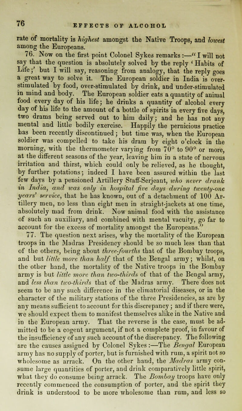 EFFECTS OF ALCOHOL rate of mortality is highest amongst the Native Troops, and hivest among the Europeans. 76. Now on the first point Colonel Sykes remarks :— I will not say that the question is absolutely solved by the reply ' Habits of Life;' but I will say, reasoning from analogy, that the reply goes a great way to solve it. The European soldier in India is over- stimulated by food, over-stimulated by drink, and under-stimulated in mind and body. The European soldier eats a quantity of animal food everyday of his life; he drinks a quantity of alcohol every day of his life to the amount of a bottle of spirits in every five days, two drams being served out to him daily; and he has not any mental and little bodily exercise. Happily the pernicious practice has been recently discontinued; but time was, when the European soldier was compelled to take his dram by eight o'clock in the morning, with the thermometer varying from 70° to 90° or more, at the different seasons of the year, leaving him in a state of nervous irritation and thirst, which could only be relieved, as he thought, by further potations; indeed I have been assured within the last few days by a pensioned Artillery Staff-Serjeant, who never drank in India, and was only in hospital five days during twenty-one years' service, that he has known, out of a detachment of 100 Ar- tillery men, no less than eight men in straight-jackets at one time, absolutely mad from drink. Now animal food with the assistance of such an auxiliary, and combined with mental vacuity, go far to account for the excess of mortality amongst the Europeans. 77. The question next arises, why the mortality of the European troops in the Madras Presidency should be so much less than that of the others, being about three-fourths that of the Bombay troops, and but little more than half that of the Bengal army; whilst, on the other hand, the mortality of the Native troops in the Bombay army is but little more than two-thirds of that of the Bengal army, and less than tiro-thirds that of the Madras army. There does not seem to bo any such difference in the climatorial diseases, or in the character of the military stations of the three Presidencies, as are by any means sufficient to account for this discrepancy; and if there were, we should expect them to manifest themselves alike in the Native and in the European army. That the reverse is the case, must be ad- mitted to be a cogent argument, if not a complete proof, in favour of the insufficiency of any such account of the discrepancy. The following are the causes assigned by Colonel Sykes:—The Bengal European army has no supply of porter, but is furnished with rum, a spirit not so wholesome as arrack. On the other hand, the Madras army con- sume large quantities of porter, and drink comparatively little spirit, what they do consume being arrack. The Bombay troops have only recently commenced the consumption of porter, and the spirit they drink is understood to be more wholesome than rum, and less so