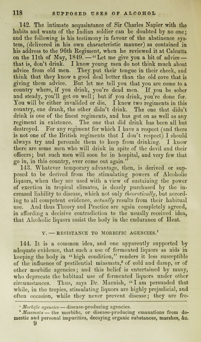 142. The intimate acquaintance of Sir Charles Napier with the habits and wants of the Iudian soldier can be doubted by no one; and the following is his testimony in favour of the abstiuence sys- tem, (delivered in his own characteristic manner) as contained in his address to the 96th Regiment, when he reviewed it at Calcutta on the 11th of May, 1849. — Let me give you a bit of advice — that is, don't drink. I know young men do not think much about advice from old men. They put their tongue in their check, and think that they know a good deal better than the old cove that is giving them advice. But let me tell you that you are come to a country where, if you drink, you're dead men. If you be sober and steady, you'll get on well; but if you drink, you're done for. You will be either invalided or die. I knew two regiments in this country, one drank, the other didn't drink. The one that didn't drink is one of the finest regiments, and has got on as well as any regiment in existence. The one that did drink has been all but destroyed. For any regiment for which I have a respect (and there is not one of the British regiments that I don't respect) I should always try and persuade them to keep from drinking. I know there are some men who will drink in spite of the devil and their officers; but such men will soon be in hospital, and very few that go in, in this country, ever come out again. 143. Whatever temporary advantage, then, is derived or sup- posed to be derived from the stimulating powers of Alcoholic liquors, when they are used with a view of sustaining the power of exertion in tropical climates, is dearly purchased by the in- creased liability to disease, which not only theoretically, but accord- ing to all competent evidence, actually results from their habitual use. And thus Theory and Practice are again completely agreed, in affording a decisive contradiction to the usually received idea, that Alcoholic liquors assist the body in the endurance of Heat. 144. It is a common idea, and one apparently supported by adequate evidence, ihat such a use of fermented liquors as aids in keeping the body in high condition, renders it less susceptible of the influence of pestilential miasmata,2 of cold and damp, or of other morbific agencies; and this belief is entertained by many, who deprecate the habitual use of fermented liquors under other circumstances. Thus, says Dr. Macnish, lam persuaded that while, in the tropics, stimulating liquors are highly prejudicial, and often occasion, while they never prevent disease; they are fre-  Morbific agencies — disease-producing agencies. * Miasmata — the morbific, or disease-producing emanations from do- mestic and personal impurities, decaying organic substances, marshes, &c. 9