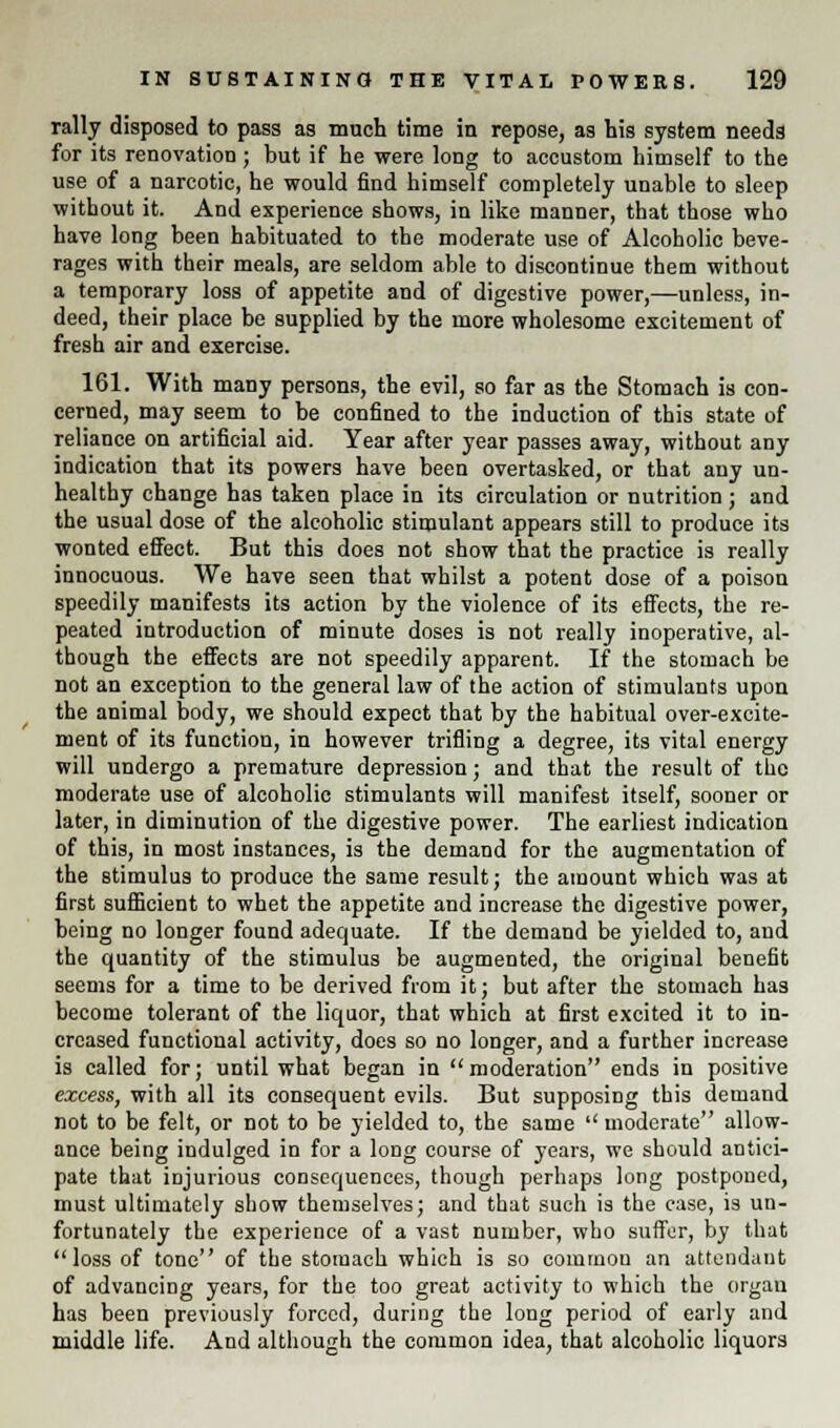 rally disposed to pass as much time in repose, as his system needs for its renovation; but if he were long to accustom himself to the use of a narcotic, he would find himself completely unable to sleep without it. And experience shows, in like manner, that those who have long been habituated to the moderate use of Alcoholic beve- rages with their meals, are seldom able to discontinue them without a temporary loss of appetite and of digestive power,—unless, in- deed, their place be supplied by the more wholesome excitement of fresh air and exercise. 161. With many persons, the evil, so far as the Stomach is con- cerned, may seem to be confined to the induction of this state of reliance on artificial aid. Year after year passes away, without any indication that its powers have been overtasked, or that any un- healthy change has taken place in its circulation or nutrition; and the usual dose of the alcoholic stimulant appears still to produce its wonted effect. But this does not show that the practice is really innocuous. We have seen that whilst a potent dose of a poison speedily manifests its action by the violence of its effects, the re- peated introduction of minute doses is not really inoperative, al- though the effects are not speedily apparent. If the stomach be not an exception to the general law of the action of stimulants upon the animal body, we should expect that by the habitual over-excite- ment of its function, in however trifling a degree, its vital energy will undergo a premature depression; and that the result of the moderate use of alcoholic stimulants will manifest itself, sooner or later, in diminution of the digestive power. The earliest indication of this, in most instances, is the demand for the augmentation of the stimulus to produce the same result; the amount which was at first sufficient to whet the appetite and increase the digestive power, being no longer found adequate. If the demand be yielded to, and the quantity of the stimulus be augmented, the original benefit seems for a time to be derived from it; but after the stomach has become tolerant of the liquor, that which at first excited it to in- creased functional activity, does so no longer, and a further increase is called for; until what began in moderation ends in positive excess, with all its consequent evils. But supposing this demand not to be felt, or not to be yielded to, the same  moderate allow- ance being indulged in for a long course of years, we should antici- pate that injurious consequences, though perhaps long postponed, must ultimately show themselves; and that such is the case, is un- fortunately the experience of a vast number, who suffer, by that loss of tone of the stomach which is so common an attendant of advancing years, for the too great activity to which the organ has been previously forced, during the long period of early and middle life. And although the common idea, that alcoholic liquors