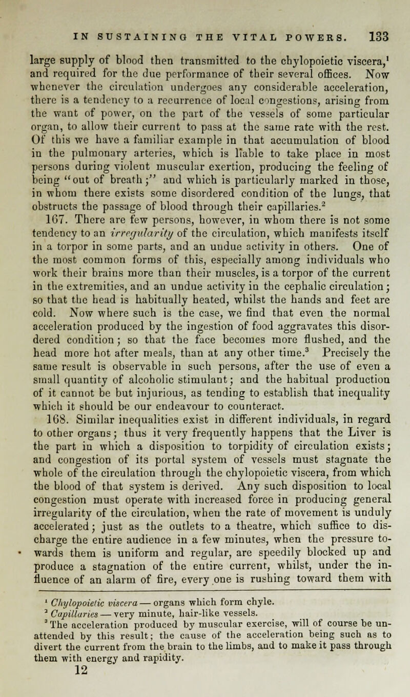 large supply of blood then transmitted to the chylopoietic viscera,1 and required for the due performance of their several offices. Now whenever the circulation undergoes any considerable acceleration, there is a tendency to a recurrence of local congestions, arising from the want of power, on the part of the vessels of some particular organ, to allow their current to pass at the same rate with the rest. Of this we have a familiar example in that accumulation of blood in the pulmonary arteries, which is liable to take place in most persons during violent muscular exertion, producing the feeling of being out of breath; and which is particularly marked in those, in whom there exists some disordered condition of the lungs, that obstructs the passage of blood through their capillaries.2 167. There are few persons, however, in whom there is not some tendency to an irregularity of the circulation, which manifests itself in a torpor in some parts, and an undue activity in others. One of the most common forms of this, especially among individuals who work their brains more than their muscles, is a torpor of the current in the extremities, and an undue activity in the cephalic circulation; so that the head is habitually heated, whilst the hands and feet are cold. Now where such is the case, we find that even the normal acceleration produced by the ingestion of food aggravates this disor- dered condition; so that the face becomes more flushed, and the head more hot after meals, than at any other time.3 Precisely the same result is observable in such persons, after the use of even a small quantity of alcoholic stimulant; and the habitual production of it cannot be but injurious, as tending to establish that inequality which it should be our endeavour to counteract. 168. Similar inequalities exist in different individuals, in regard to other organs; thus it very frequently happens that the Liver is the part in which a disposition to torpidity of circulation exists; and congestion of its portal system of vessels must stagnate the whole of the circulation through the chylopoietic viscera, from which the blood of that system is derived. Any such disposition to local congestion must operate with increased force in producing general irregularity of the circulation, when the rate of movement is unduly accelerated; just as the outlets to a theatre, which suffice to dis- charge the entire audience in a few minutes, when the pressure to- wards them is uniform and regular, are speedily blocked up and produce a stagnation of the entire current, whilst, under the in- fluence of an alarm of fire, every one is rushing toward them with 1 Chylopoietic viscera — organs which form chyle. J Capillaries — very minute, hair-like vessels. 3 The acceleration produced by muscular exercise, will of course be un- attended by this result; the cause of the acceleration being such as to divert the current from the brain to the limbs, and to make it pass through them with energy and rapidity. 12